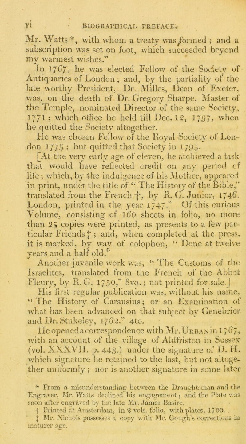 I VI BIOGRAPHICAL PREFACE. Mr. Watts '^', with whom a treaty was formed ; and a subscription was set on foot, which succeeded beyond my warmest wishes.” In 1767, he was elected Fellow of the Society of- Antiquaries of London; and, by the partiality of the late worthy President, Dr. Milles, Dean of Exeter, was, on the death of- Dr. Gregory Sharpe, Master of the Temple, nominated Director of the same Society, 1771 ; which oliice he held till Dec. 12, 17P7, when he quitted the Society altogether. He was chosen Fellow of the Royal Society of Lon- don 177.5 ; but quitted that Society in 17P;)- [At tiie very early age of eleven, he at,cl}ieved a task that w'ould have reflected credit on any period of life ; which, by the indulgence of his Mother, ajrpeared in print, under the title of “ The History of the Bible,” translated from the French-^, by R. G. Junior, 174b. London, printed in the year 1747.” Of this curious Volume, consisting of l6*0 sheets in folio, no more than 25 copies were printed, as presents to a few par- ticular Friends J ; and, when completed at the press, it is marked, by way of colophon, “ Done at twelve years and a half old.” Another juvenile work was, “ Tlie Customs of the Israelites, translated from the French of the Abbot Fleury, by R. G. 1750,” 8vo.; not printed for sale.] His first regular publication was, without his name, ‘‘The History of Carausius; or an Examination of what has been advanced on that subject by Genebrier and Dr. Stukeley, 1702.” 4to. He opened a correspondence with Mr. Urban in 17^7? with an account of the village of Aldfriston in Sussex (vol. XXXVII. p. 443.) under the signature of D. H. wdiich signature he retained to the last, but not altoge- ther uniformly ; nor is another signature in some later * From a misimclcrstanding between the Draughtsman and the Engraver, Mr. Watts declined his engagement; and the Plate was soon after engraved by tlie late Mr. James Ba.sire, J Piinted at Amsterdam, in 2 vols. folio, \vitl\ ])lates, 1?00. I Mr. Nichols possesses a co])v with Mr. Gough’s corrections in maturer age.