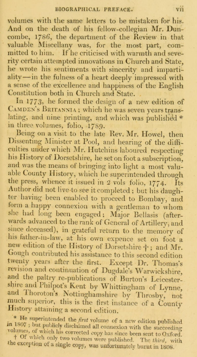 volumes with the same letters to be mistaken for his. And on the death of his fellovv-collepjian Mr. Dun- combe, 178^, the department of the Review in that valuable Miscellany was, for the most part, com- mitted to him. If he criticised with w^annth and seve- rity certain attempted innovations in Cliurch and State, lie wrote his sentiments with sincerity and imparti- ality— in the fulness of a heart deeply impressed with a sense of the excellence and happiness of the English Constitution both in Church and State. . 1773? formed the design of a new edition of CaxMDEn’s Britannia ; which he was seven years trans- lating, and nine printing, and which was published * in three volumes, folio, 178p. Being on a visit to the late Rev. Mr. Howel, then Dissenting IMinister at Pool, and hearing of the dilfi- culties under which Mr. Hutchins laboured respecting his History ot Dorsetshire, he set on foot a subscription, and was the means of bringing into light a most valu- able County History, which he superintended through the press, whence it issued in 2 vols folio, 1774. Its Author did not hve^to see it completed ; but his daugh- ter having been enabled to proceed to Bombay, and lorm a happy connexion with a gentleman to whom she had long been engaged; Major Bellasis (after- vvards advanced to the I’ank of General of Artillery, and since deceased), in grateful return to the memory of his father-in-law% at his owm expence set on foot a new edition of the History of Dorsetshire f; and Mr. (lOugh contributed his assistance to this second edition twenty years after tlie first. Except Dr. Thomas’s levision and continuation of Dugdale’s M^arwickshire, and the paltry re-publications of Burton’s Leicester- shire and Philpots Kent by Whittingham of Lynne, and 1 horoton’s Nottinghamshire by I'hrosby, not much superior, this is the first instance of a Countv History attaining a second edition. volume of a new edition published ■ / ; ut publicly disclaimed all connexion with the succeeding* \o umes, of vvlnch his con ected copy has since been sent to Oxford’ only two volumes were published. The third, with ne exception of a single copy, was unfoi tunatelv burnt in 1808.
