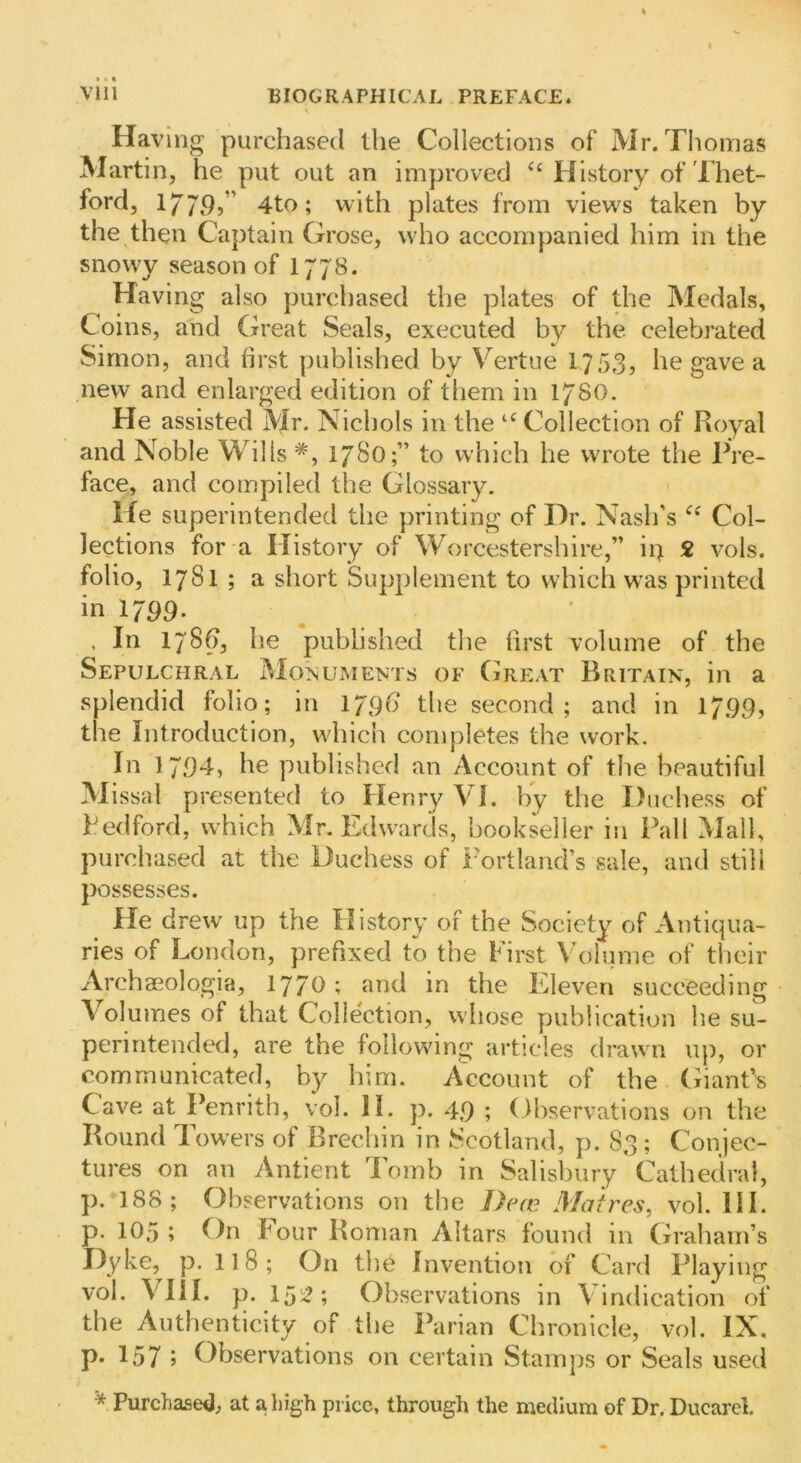 Having purchased the Collections of Mr. Thomas Martin, he put out an improved History of Thet- ford, 177P,” 4to; with plates from views taken by the then Captain Grose, who accompanied him in the snowy season of I778. Having also purchased the plates of the Medals, Coins, and (h'eat Seals, executed by the. celebrated Simon, and first published by Vertue 17535 he gave a new and enlarged edition of tliem in 178O. He assisted Mr. Nichols in the ‘‘ Collection of Royal and Noble Wills 178O;” to which he wrote the Pre- face, and compiled the Glossary. lie superintended the printing of Dr. Nash’s Col- lections for a History of Worcestershire,” ii) 2 vols. folio, 1781 ; a short Supplement to which was printed in 1799. . In 178^, he published the first volume of the Sepulchral Monuments of (ireat Britain, in a splendid folio; in IjgG the second; and in 1799, the Introduction, which completes the work. In 1794, he published an Account of the beautiful Missal presented to Henry VI. by the Duchess of Bedford, which Mr. Edwards, bookseller in Pall Mall, purchased at the Duchess of Portland’s sale, and still possesses. He drew up the History of the Society of Antiqua- ries of London, prefixed to the Fii'st V\)lume of their Archa^ologia, 1770; and in the Eleven succeeding Volumes of that Collection, whose publication he su- perintended, are the following articles drawn up, or communicated, by him. A^ccount of the Giant’s Cave at Penrith, vol. II. p. 49 ; Observations on the Round Towers of Brechin in Scotland, p. 83 ; Conjec- tures on an Antient lomb in Salisbury Cathedral, p. 188; Observations on the Decc iMaires, vol. HI. p. 105 ; On hour Roman Altars found in Graham’s Dyke, p. II8; On tlie Invention of Card Playing vol. VIII. p. 15;^; Observations in Vindication of the Authenticity of the Parian Chronicle, vol. IX. p« 157 j Observations on certain Stamps or Seals used * Purchased, at a high price, through the medium of Dr. Ducarcl.
