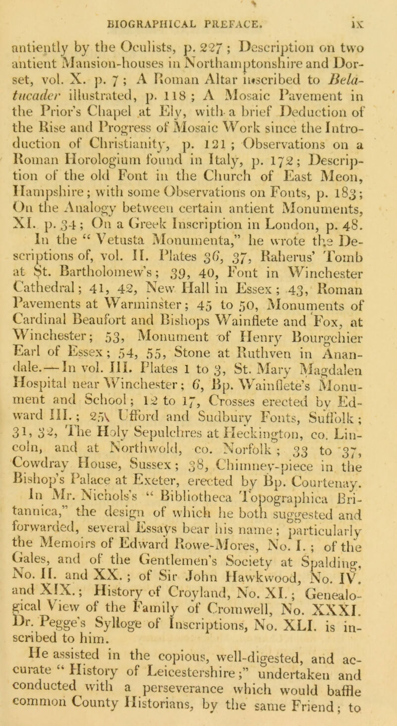 mitiently by the Oculists, p. 22; ; Description on two antient Mansioii'-houses in Northamptonshire and Dor- set, vol. X. ]). 7 ; A Roman Altar inscribed to Bela- tucader illustrated, p. 118; A Mosaic Pavement in the Prior’s Chapel at Ely, with-a brief Deduction of the Rise and Progress of Mosaic Work since the Intro- duction of Christianity, p. 121 ; Observations on a Roman Horologium found in Italy, p. 1J2; Descrip- tion of the old Font in the Church of East Meon, Hampshire; with some Observations on Fonts, p. 183; On the Analogy between certain antient Monuments, XL p. 34; On a (ireek Inscription in London, p. 48. In the Vetusta Monumenta,” he wrote the De- scriptions of, vol. II. Plates 3(7, 37, Raherus’ Tomb at $t. Bartholomew’s; 39> 40, Font in Winchester Cathedral; 41, 42, New Hall in Essex; -43, Roman Pavements at Warmins'ter; 45 to 50, Monuments of Cardinal Beaufort and Bishops Wainflete and Fox, at Winchester; 53, Monument nf Henry Bourgchier Earl of Essex ; 54, 55, Stone at Ruthven in Anan- dale. — In vol. HI. Plates 1 to 3, St. Mary Magdalen Hospital near Vv^inchester; 6, Bp. Wainflke’s Monu- ment and School; 12 to 17, Crosses erected bv Ed- ward HI.; 25V. Lffbrd and Sudbury Fonts, Suffolk ; 31, 32, The Holy Sepulchres at Heckington, co. Lin- coln, and at Northwold, co. Norfolk ; 33 to '37, Cowdray House, Sussex; 38, Chimnev^-piece in the Bishop’s Palace at Exeter, erected by Bp. Courtenay. In Air. Nichols’s “ Bibliotheca dopographica Bri- tannica,” the design of which he both suggested and forwarded, several Essays bear his name ; particularly the Memoirs of Edward Rowe-Mores, No. I. ; of the Gales, and of the Gentlemen’s Society at Spalding, No. II. and XX. ; of Sir John Hawkwood, No. iv! and XIX.; History of Croyland. No. XL ; Genealo- gical View of the Family 6f Cromwell, No. XXXI Dr. Pegge’s Sylloge of Inscriptions, No. XLI. is in- scribed to him. He assisted in the copious, well-digested, and ac- curate‘‘History of Leicestershire;” undertaken and conducted with a perseverance which would baffle common County Historians, by the same Friend; to