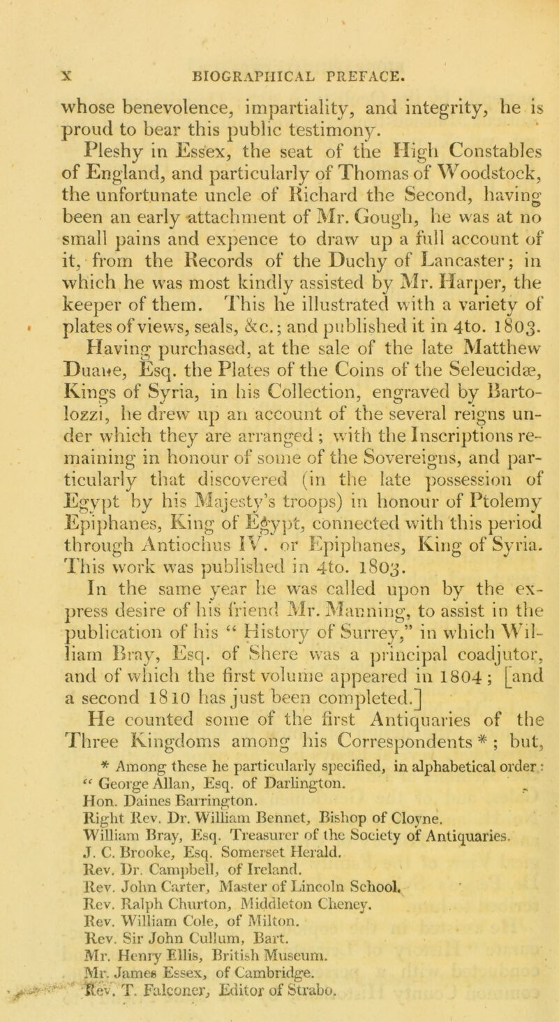 whose benevolence, impartiality, and integrity, he is proud to bear this public testimony. Pleshy in Essex, the seat of the High Constables of England, and particularly of Thomas of Woodstock, the unfortunate uncle of Richard the Second, having been an early -attachment of Mr. Gough, he was at no small pains and ex})ence to draw up a full account of it, from the Records of the Duchy of Lancaster; in which he was most kindly assisted by Mr. Harper, the keeper of them. This he illustrated with a variety of plates of views, seals, &c.; and published it in 4to. 1803- Having purchased, at the sale of the late Matthew D uaue. Esq. the Plates of the Coins of the Seleucidge, Kings of Syria, in bis Collection, engraved by Rarto- lozzi, he drew up an account of the several reigns un- der which they are arranged ; with the Inscriptions re- maining in honour of some of the Sovereigns, and par- ticularly that discovered (in the late possession of Egypt by his Majesty’s troops) in honour of Ptolemy Epiphanes, King of E^ypt, connected with this period through Antiochus PC. or Epiphanes, King of Syria. This work was published in 4to. 1803. In the same year he was called upon by the ex- press desire of his friend Mr. Manning, to assist in the publication of his “ History of Surrey,” in which A\’il- liam Bray, Esq. of Shere was a ])rincipal coadjutor, and of which the first volume appeared in 1804; [and a second 1810 has just been completed.] He counted some of the first Antiquaries of the Th ree Kingdoms among his Correspondents * ; but, * Among these he particularly specified, in alphabetical order: George Allan, Esq. of Darlington. Hon. Dairies Barrington. Right Rev. Dr. William Bcnnet, Bishop of Cloyne. William Bray, Esq. Treasurer of the Society of Antiquaries. •T. C. Brooke, Esq. Somerset Herald. Rev. Dr. Camjibell, of Ireland. Rev. John Carter, Master of Lincoln School. Rev. Ralph Churton, Middleton Cheney. Rev. Wfilliam Cole, of Milton. Rev. Sir John Cullum, Bart. Mr. Henry Ellis, British Museum. Mr. James Essex, of Cambridge. ^ftev. T. Falconer, Editor of Strabo.