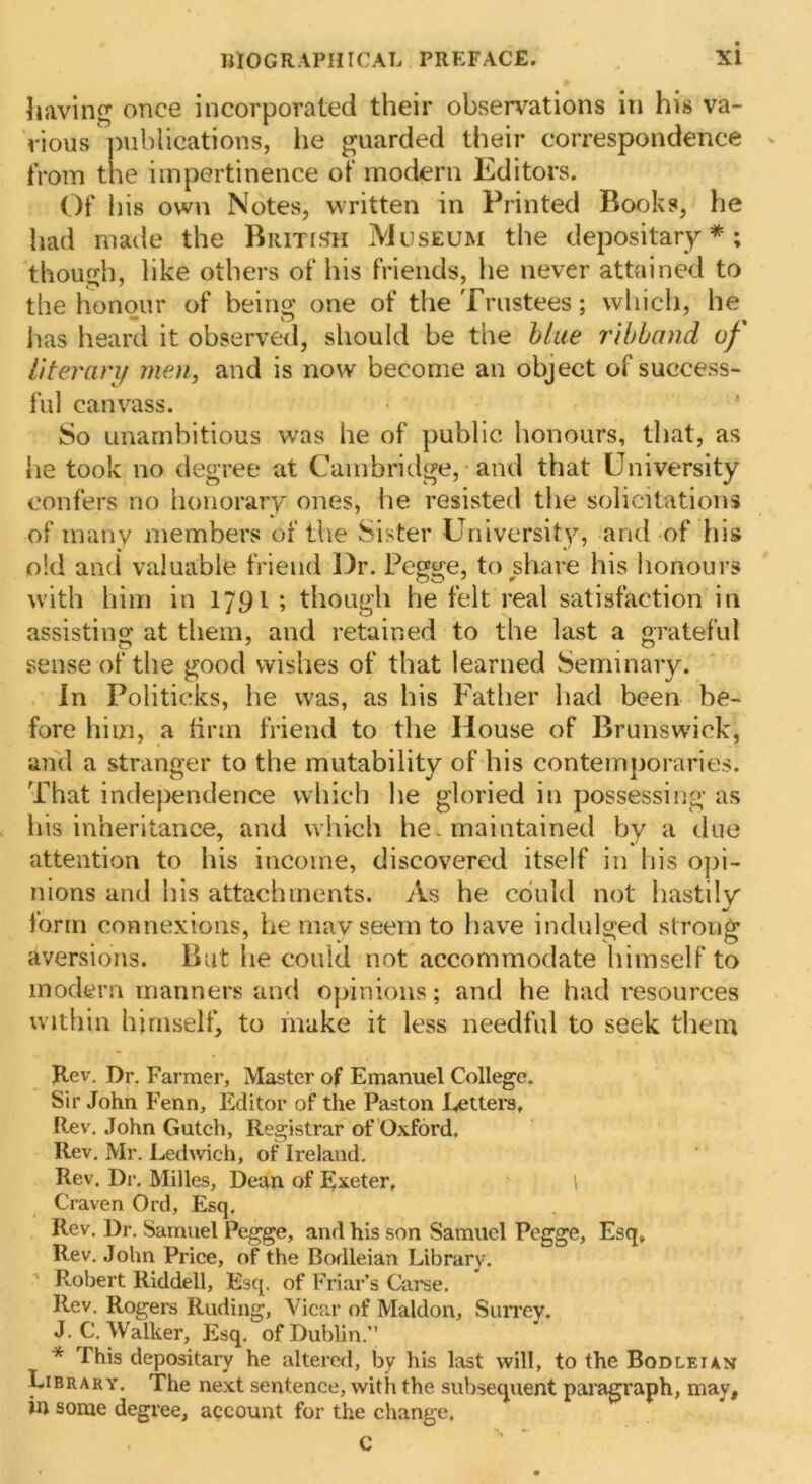 having once incorporated their observations in his va- rious ]>ubliGations, he guarded their correspondence - from the impertinence of modern Editors. Of his own Notes, written in Printed Books, he had made the Britis^h Museum the depositary*; though, like others of his friends, he never attained to the honour of being one of the Trustees; wliich, he has heard it observed, should be the blue ribband of literarif men, and is now become an object of success- ful canvass. So unambitious was he of public honours, that, as he took no degree at Cambridge, and that University confers no honorary ones, he resisted the solicitations of many members of the Sister University, and-of his old and valuable friend Dr. Pegge, to share his honours with him in 1791 ; though he felt real satisfaction in assisting at them, and retained to the last a grateful sense of the good wishes of that learned Seminary. In Politicks, he was, as his Father had been be- fore him, a linn friend to the House of Brunswick, and a stranger to the mutability of his contemporaries. That independence which he gloried in possessing as his inheritance, and which he. maintained by a due attention to his income, discovered itself in his o]ji- nions and his attachments. As he could not hastily form connexions, he mavseem to have indulged strong aversions. But he could not accommodate himself to modern manners and opinions; and he had resources within himself, to inake it less needful to seek them Jlev, Dr. Farmer, Master of Emanuel College. Sir John Fenn, Editor of the Paston Letters, Rev. John Guteh, Registrar of ’Oxford, Rev, Mr. Ledwich, of Ireland. Rev. Dr. Milles, Dean of L^eter, \ Craven Ord, Esq. Rev. Dr. Samuel Pegge, and his son Samuel Pegge, Esq, Rev. John Price, of the Bodleian Library. Robert Riddell, Esq. of Friar’ s Carse. Rev, Rogers Ruding, Vicar of Maldon, Surrey. J. C, Walker, Esq. of Dublin.” * This depositary he altered, by his last will, to the Bodleian Library. The next sentence, with the subsequent paragraph, may, in some degree, account for the change. C