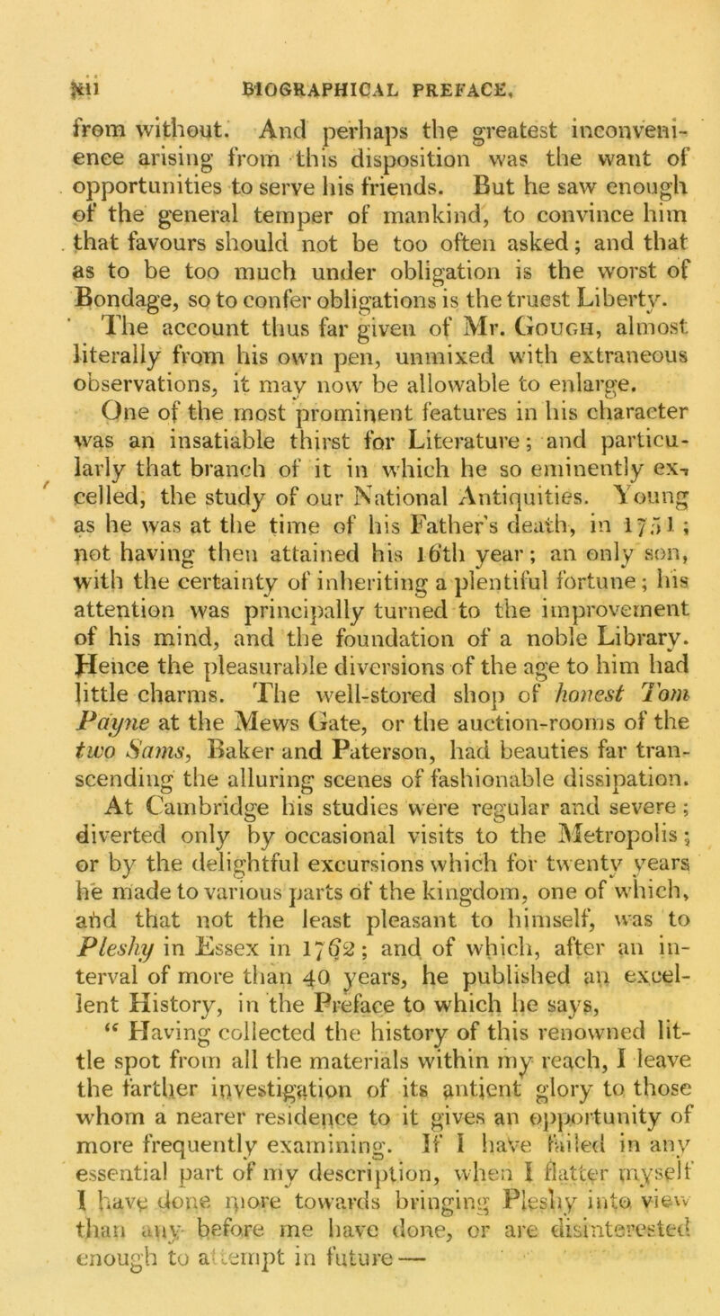 from without. And perhaps the greatest ineonveni- enee arising from this disposition was the want of opportunities to serve his friends. But he saw enough of the general temper of mankind, to convince him that favours should not be too often asked; and that as to be too much under obligation is the worst of Bondage, so to confer obligations is the truest Liberty. The account thus far given of Mr. Gough, almost literally from his own pen, unmixed with extraneous observations, it may now be allowable to enlarge. One of the most prominent features in his character was an insatiable thirst for Literature; and particu- larly that branch of it in which he so eminently ex-, celled, the study of our National Antiquities. Young as he was at the time of his Fathers death, in iyf)] ; not having then attained his Ib’th year; an only son, with the certainty of inheriting a plentiful fortune; his attention was principally turned to the improvement of his mind, and the foundation of a noble Library. Jlence the pleasurable diversions of the age to him had little charms. The well-stored shop of honest Tom Payne at the Mews Gate, or the auction-rooms of the two Sams, Baker and Paterson, had beauties far tran- scending the alluring scenes of fashionable dissipation. At Cambridge his studies were regular and severe; diverted only by occasional visits to the Metropolis; or by the delightful excursions which for twenty years he made to various parts of the kingdom, one of which, abd that not the least pleasant to himself, was to Pleshy in Essex in 17^2; and of which, after an in- terval of more than 40 years, he published an excel- lent History, in the Preface to which he says. Having collected the history of this renowned lit- tle spot from all the materials within my reach, I leave the fartljer investigation of its antient glory to those whom a nearer residence to it gives an oj)portunity of more frequently examining. If I haVe failed in any essential part of my description, when I flatter myself I have done qiore towards bringing Pleshy into view than any before me have done, or are tiisinterested enough to aUeinpt in future —