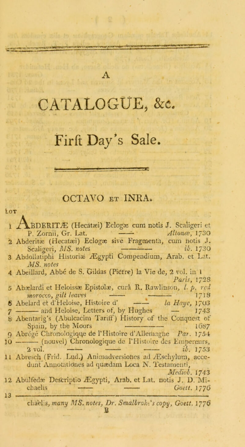 A CATALOGUE, &c. ■ A \ FirftDaj^s Sale. OCTAVO ET INRA. Lot 1 x\.BDERITJE (Hecataei) Eclogae cum ndtis J. Scaligeri et P. Zornii, Gr. Lat. =- Allonce, 1730 2 Abderitae (Hecataei) Eclogae sive Fragraenta, cum hotis J, Scaligeri, MS. notes ; ib. 1/30 3 Abdollatiphi Historiae ACgypti Compendium, Arab, ct Lat. MS. notes 4 Abeillard, Abbe de S. Gildas (Pidtre) la Vie de, 2 vol. in 1 Paris, 1728 5 Abaelardi et Heloissae Epistolae, cura R. Rawlinson, /. p. red worocco, gilt leaves ' 1/18 6 Abelard et d’Heloise, Histoire d’ la Haye, 1703 7 and Helolse, Letters of, by Hughes — 1743 8 Abentarig’s (Abulcacim TarilF) History of the Conquest of Spain, by the Moors 1(587 9 Abrege Chronologiqi^e de 1’Histoire d’Allertiaghe Par. 1754 ]0 (nouvel) Chronologique de I’Histoire dcs Empereurs, 2 vol. ib. 1/53 11 Abresch (Frid. Lud.) Animadversiohes ad/Eschylum, acce- dunt Annotalidnes ad quaedam Loca N. Testanienti, Mediob. 1743 12 Abulfedae Descriptio ALgypti, Arab, et Lat. notis J. D.'Mi- chaelis Goett. 1776 chaelis, many MS. notes, Dr. Smalhrokt s copy, Goett. 1/^6 B 13