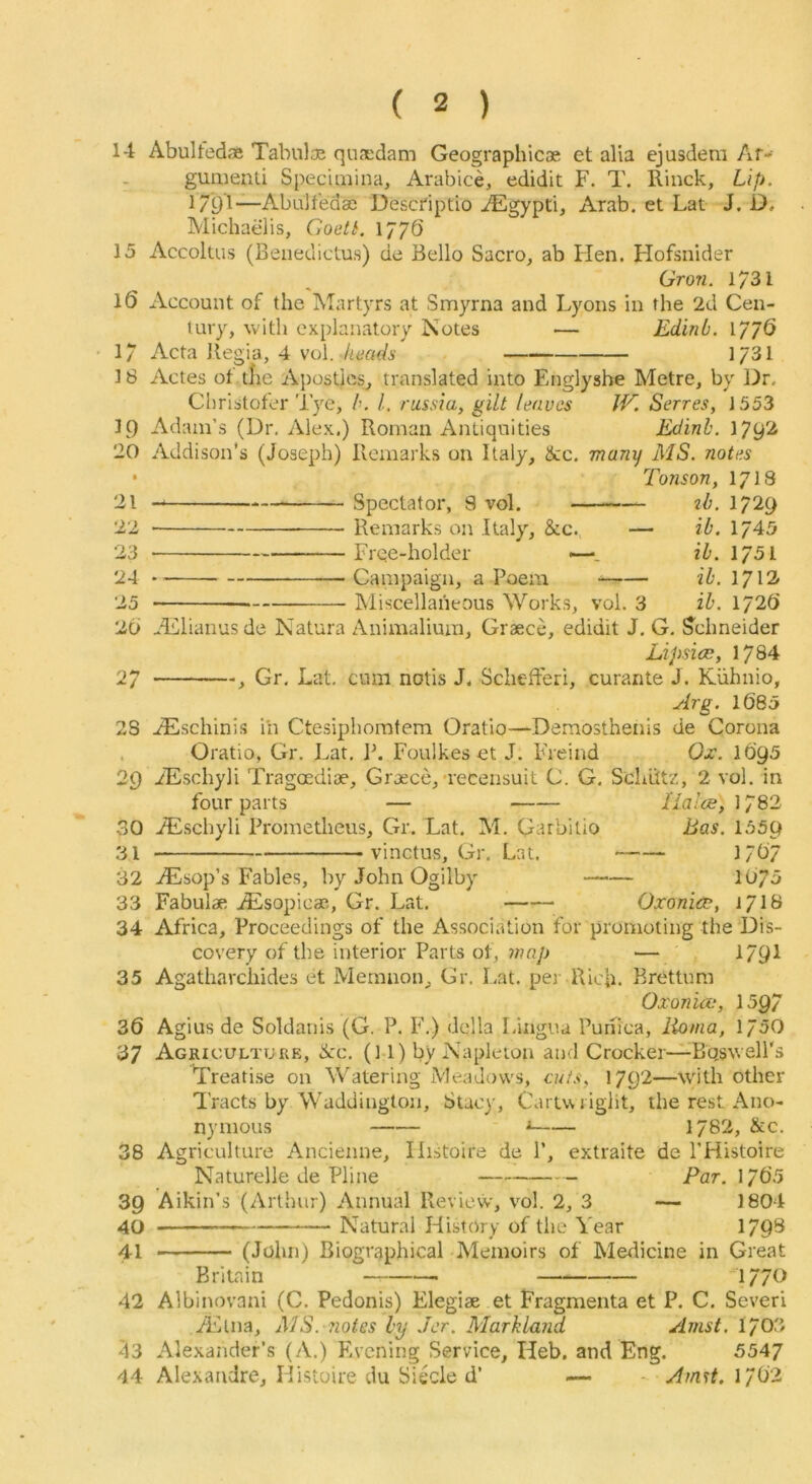14 Abulfed® Tabulo3 quaedam Geographicae et alia ejusdem Ar-- gumenli Specimina, Arabice, edidit F. T. Rinck, Lip. I7pl“Abalt'edae Descdptio JEgypti, Arab, et Lat J. D, Michaelis, Goett. 1776 15 Accoluis (Beiieclictus) de Bello Sacro^ ab Hen. Hofsnider Grow. 1731 16 Account of the Martyrs at Smyrna and Lyons in the 2d Cen- tury, with explanatory Notes — Edinb. 177<5 1731 17 Acta Regia, 4 voi. keads 18 LO 20 • 21 22 23 24 25 2b 27 23 29 30 31 32 33 34 35 36 37 38 39 40 41 42 43 44 Actes of tlie Apostles^ translated into Englyshe Metre, by Dr. Christofer Tye, b. 1. russia, gilt leaves W. Serres, 1553 Adam’s (Dr. Alex.) Roman Antiquities Edinb. 1792 Addison’s (Joseph) Remarks on Italy, &c. many MS. notes Tonson, 1713 Spectator, 9 vol. ib. 1729 ib. 1745 ib. 1751 ib. 1712 ib. 1726 Remarks on Italy, &c., — Free-holder —. Campaign, a Poem ^— Miscellaneous Works, vol. 3 -Lllianusde Natura Animaliura, Graece, edidit J. G. S^chneider Lipsice, 1784 , Gr. Lat. cum notis J. Schefteri, curante J. Kiihnio, Arg. 1685 ..^schinis in Ctesiphomtem Oratio—Demosthenis de Corona Oratio, Gr. Lat. Jk Foulkes et J. Freind Ox. 1695 iEschyli Tragoediae, Crjece,'recensuit C. G. Schiitz, 2 vol. in four parts — //w.’ce, 1782 iEschyli Prometheus, Gr. Lat. M. Garbilio Bas. 1559 _____ vinctus, Gr. Lat. 1767 AEsop’s Fables, by John Ogilby 1075 Fabulae JEsopicae, Gr. Lat. Oxonico, i/lS Africa, Proceedings of the Association for promoting the Dis- covery of the interior Parts of, — 1791 Agatharchides et Mernnon, Gr. Lat. per Rich. Brettum Oxoniev, 1597 Agius de Soldanis (G. P. F.) della Lingua Punica, lioma, 1750 Agriculture, dec. (M) by Napleion and Crocker—Bqswell's ^reati.se on Watering Meadows, cuts, 1792—with other Tracts by Waddington, Stacy, Cartwright, the rest Ano- nymous ■» 1782, &c. Agriculture Ancienne, Ilistoire de P, extraite de I’Histoire Naturelle de Pline Par. 1765 Aikin’s (Arthur) Annual Review, vol. 2, 3 — 1804 Natural History of the Year 17 9S (John) Biographical Memoirs of Merlicine in Great Britain 1770 Albinovani (C. Pedonis) Elegiae et Fragmenta et P. C. Sever! Alina, MS. notes by Jcr. Markland Amst. 1703 Alexander’s (A.) Evening Service, Heb. and Eng. 5547 Alexandre, Histoire du Siecle d’ _ . Amst, 1/62