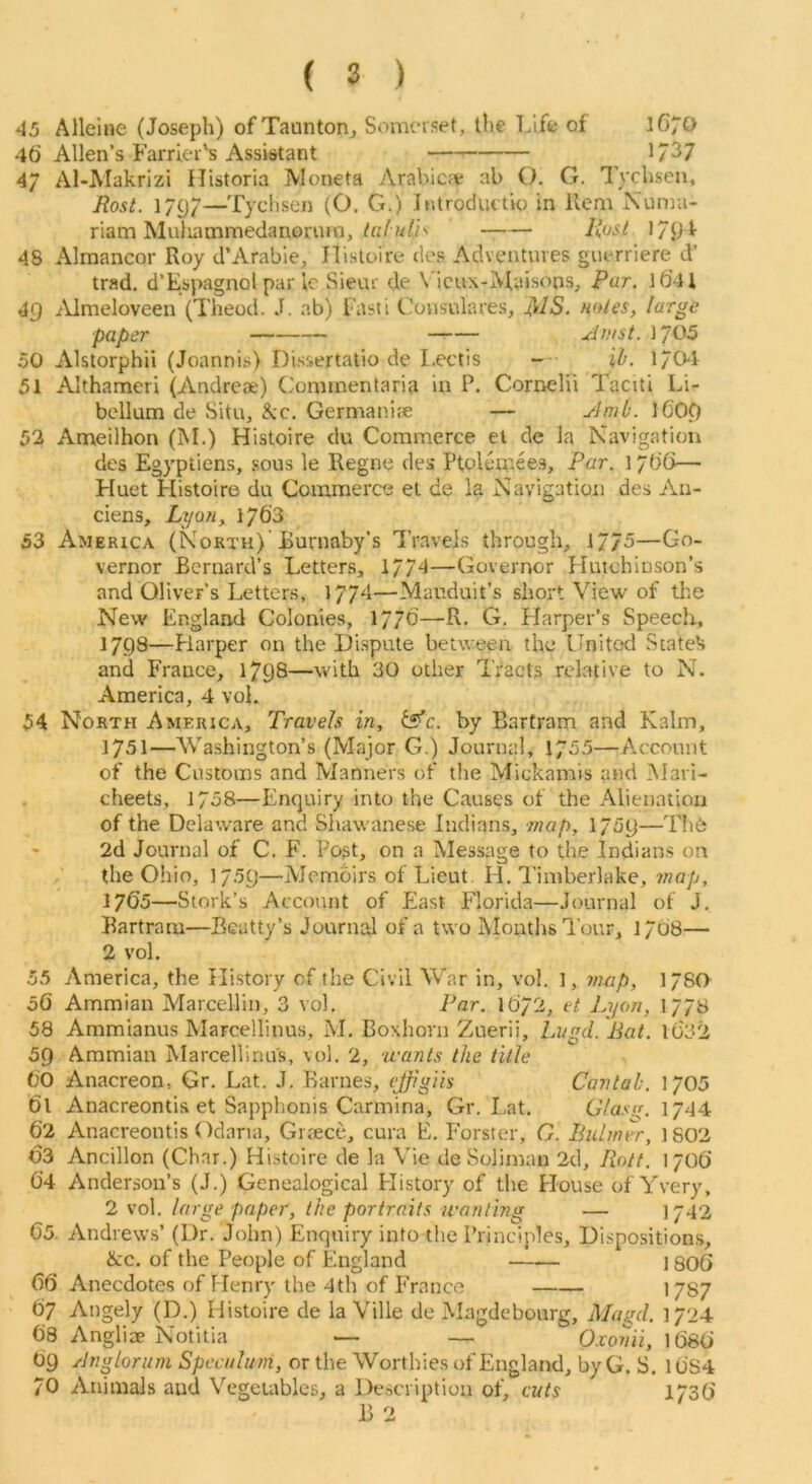 45 Allelne (Joseph) of Taunton^ Somerset, the T.ife of 1670 46 Allen’s Farrier's Assistant — 1/J7 47 Al-Makrizi Historia JVIoneta vVrabicje ab O. G, Tychsen, Rost. 1797—Tychsen (O. G.) Jntroductio in Hem Numa- riam Muliamraedanonim, Rust 179 48 Almancor Roy d’Arabie, Ilisloire des Adventures guerriere d’ trad. d’Espagnol par ic Sieur de Vicux-Maisons, Far. l6U 4Q iVlmeloveen (Theod. J. ab) Fasti Consulares, fiuies, large paper — Riust. 1705 50 Alstorphii (Joannis) Disfrertatio de I.ectis ~ ih. 1/04 51 Althameri (Andrese) Cominentaria in P. Cornelii Taciti Li- bellum de Situ, kc. Germain.-e — yJmb. l609 52 Ameilhon (M.) Histoire du Commerce el de la Navigation dcs Egyptiens, sous le Regne des Ptolcmees, Par. 1766— Huet Histoire du Commerce et de la Navigation des An- ciens, Lyon, 1763 53 America (North) Burnaby’s Travels through, 17/5—Go- vernor Bernard’s Letters, 177!—Governor Hutchinson’s and Oliver’s Letters, 17/4—Mauduit’s short View of the New England Colonies, 1776—R. G. Harper’s Speech, 1798—Fiarper on the Dispute between the United Stateli and France, 1798—with 30 other Tracts relative to N. America, 4 voL 54 North America, Travels in, tsfe. by Bartram and Kalm, 1751—'Washington’s (Major G.) Journal, 1/55—Account of the Customs and Manners of the Mickamis and Mari- cheets, 1758—Enquiry into the Causes of the Alienation of the Delaware and Shawanese Indians, map, 1/59— 2d Journal of C. F. Post, on a Message to the Indians on the Ohio, 1759—Memoirs of Lieut H. I’iniberlake, mop, 1765—Stork’s Account of East Florida—Journal of J. Bartram—Beatty’s Journal of a two Months I’our, 1768— 2 vol. 55 America, the History of the Civil War in, vol. l, map, 1/80 oO Ammian Marcelliii, 3 vol. Par. I672, et Lyon, 1778 58 Ammianus Marcellinus, M. Boxhorn Zuerii, Lvgd. liat. 1632 59 Ammian Marcellinus, vol. 2, u'ants the title 60 Anacreon, Gr. Lat. J. Barnes, ejfigiis Can tab. 1705 61 Anacreontis et Sapphonis Carmina, Gr. Lat. Gfasg. 1744 62 Anacreontis Odana, Grtece, cura E. Forster, 0. Buhner, 1802 03 Ancillon (Char.) Histoire de la Vie de Soliman 2d, Rott. 1706 6’4 Anderson’s (J.) Genealogical History of the House of Yvery, 2 vol. large paper, the portraits wanting — 1742 65. Andrews’ (Dr. John) Enquiry info the Principles, Dispositions, &c. of the People of England I so6 66 Anecdotes of Henry the 4th of France 1787 67 Angely (D.) Histoire de la Ville de Magdebourg, Magd. 1724 68 Angliae Notitia — — Oxonii, 1686 69 Rnglorum Speculum, or the Worthies of England, by G. S. 16S4 70 Animals and Vegetables, a Description of, cuts 1736 B 2