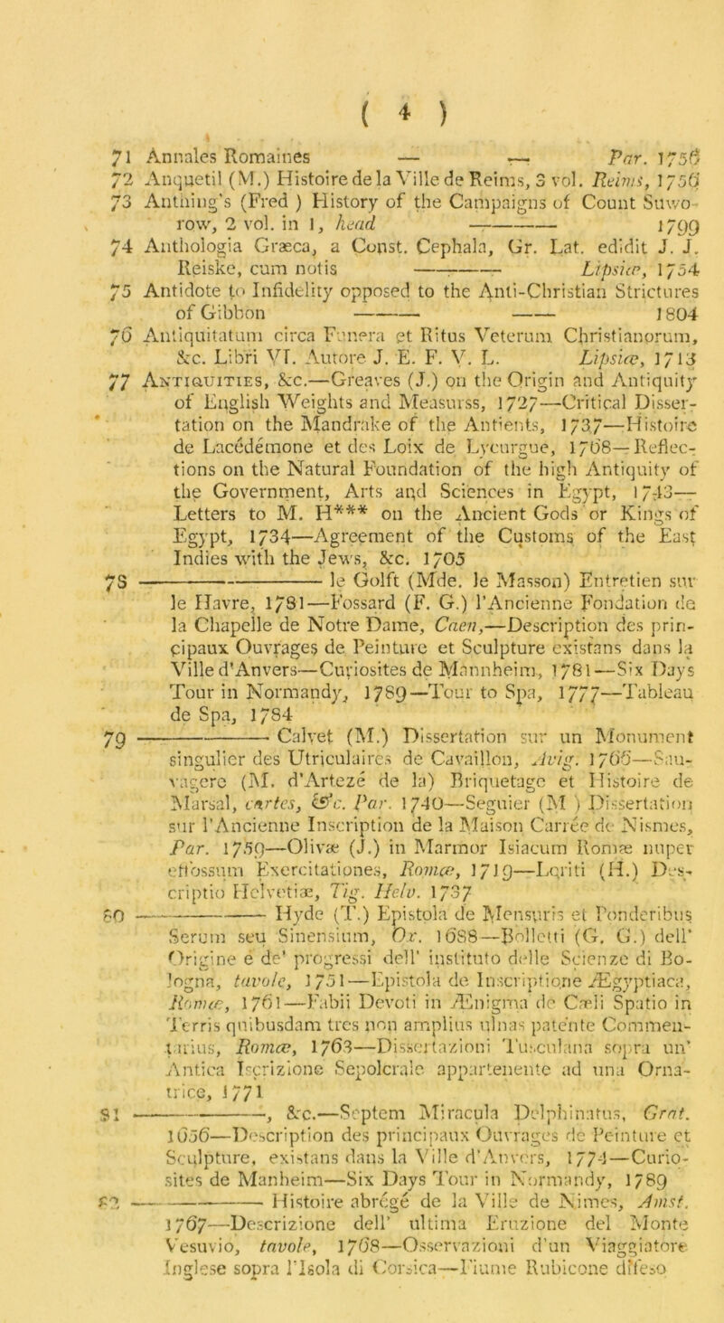 ( * ) 1 Anquetil (M.) Histoiredela VilledeRcims, 3 vol. Reims, ]J5(i 73 Autiiiiig's (Fred ) History of the Carnpaigiis of Count Smvo- row, 2 vol. in 1, head — ^ 1/99 74 Anthologia Graeca, a Const. Cephala, Gr. Lat. edidit J. J. Reiskc, cum notis : Lipsiir, 1/54 75 Antidote to Infidelity opposed to the Anti-Christian Strictures of Gibbon 1804 7U Anliquitatum circa Funera et Ritus Vetcrum Christianorum, &c. Libfi VT. Autore. J. E. F. V. L. Lipsue, 1713 77 Antiquities, &c.—Greaves (J.) on the Origin and Antiquity of English Weights and Measurss, 1/2/—Critical Disser- tation on the Mandrake of the Antients, 173.7—-Histoire de Lacedemone et des Loix de Lycurgue, l/O'S—Reflec- tions on the Natural Foundation of the high Antiquity of the Governnpent, Arts and Sciences in Egypt, 1743- Letters to M. H*** on the Ancient Gods or Kings of Egypt, 1734—Agreement of the Customs of the East Indies with the Jews, &c. 1705 /S le Golft (Mde. le Masson) Entretien suv le Havre, 17SI—Fossard (F. G.) I’Ancienne Fondation de la Chapelle de Notre Dame, Caen,—Description des prin- cipaux Ouvrages de Peinture et Sculpture existans dans la Ville d’Anvers—Curiosites de Mannheim, 1781—Six Days Tour in Normandy, 1789—Tour to Spa, 177/—Tableau de Spa, 1734 79 Calvet (iM.) Dissertation sur un M'onument singulier des Utriculaires de Cavaillon, ^h'ig. lyb'O'—S;m- %agerc (hi. d’Arteze de la) Briquetagc et Ilistoire de Marsal, cnrtes, ksfc. Par. 1740—Seguier (M ) Dissertation s'lr I’Ancienne Inscription de la hlaison Canee de Nismcs, Par. 1739—Olivie (J.) in Marmor Isiacurn Romas nuper ett‘os.smri Exercitalione.s, Romce, ]/]Q—Lgriti (H.) Des- criptio Hclvetias, Tig. Ilelu. 173/ 50 Hyde (T.) Epistola de Ivlensviris et Ponderibus Serum seu Sinensium, Or. l6S8—Bollctti (G. G.) dell’ ''Jrigine e de’ progressi dell' institute d{4le Scienze di Bo- logna, tavulc, 1731—Epistola de Inscriptio.rie/Egyptiaca, lionue, 1761—I'abii Devoti in Adnigma de Capli Spatio in ■'i’erris quibusdam tres non amplius ulnas patc'nte Commeii- liiius, Romce, 17^3—Dissertazioni Tusculana sopra un’ Antica Tscrizlone Sepolcrale. appartenente ad una Oma- ni ce, 1771 51 , &TC.—Septem hliracula Delphinatus, Grnt. JUJ6—Description des principaux Ouvrages rlc Peinture et Sculpture, existans dans la \'iile d’Anvers, 1774—Curio- .sites de Manheim—Six Days 7’our in N-ormandy, I/89 P?, Histoire abrege de la Ville de Nimes, Amsf, 1767—Descrizione dell’ ultima I'lrnzione del hJonte V'esuvio, tnvole, 17O8—Osservazioni d’un Viaggiatore Inglese sopra I’lsola di Corsica—Fiunie Rubicone dheso