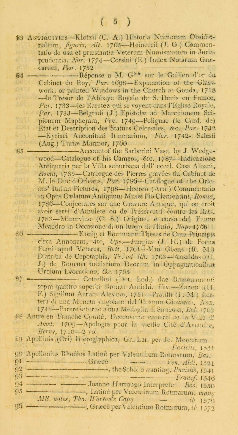 t!3 ANXiauiTiES—Klot7.ii (C. A.) Historia Numornm Obsiclio- naliiim, Jiguiis, jilt. 1/05—Heincccii (J. (?) Commen- tatio de iisii et pra*sLint'a Vett'runi Namismatiim in Juris- prudcntia, Avr. 1774—Corsini (K.) Index NoLarum Grte- carum, fior. 1752 g4 —Reponse a M. sur le Gallien d’or da Cabinet du Roy,' Par, lO’yS—Explanation of the Glass- work, or painted Windows in the Church at Gouda, lyiS *—le Tresor de I’Abbaye Royale de S. Denis en France, J^ar. 1733—les Rarc tez qui se voyent dans I’Eglise Royale, Par. 1733—Belgradi (J.) Epistolae ad Marchionem Sci- ])ionem Maphejimi, Fe?i. \y4i)—Polignac (le Card, de) Etat et Description des Statues Colossales, Ac. Per, 17*12 —Kyriaci Anconitani Itinerariurn, Plur. 1742- Salesil (Aug.) TuricC jMannor, 17OO '65 Accountof the Barbcrini Vase, by J. Wedge- wood—Catalogue of his Cameo.s, A:c. 17^7—Indicazione Antiquaria per la Villa suburbana dell’ ccccl. Casa Albani, Homa, 17S5—Catalogue des Pierres gravees du Cabinet de IVI. le Due d’Orleans, Par. 178(4—Catalogue of the Orle- ans’ Italian Pictures, 17L)8—lleeren (Arn ) Comiuentaiio in Opus Caslatuni Antiquum Mu.sei i’io Clenientini, RonuCy 1780—Conjectures sur une Gravure Antique, qu’ on croit avoir servi d’Ainulete o\i de Preseivatif coiitre les Rats, ]7S3—Minerviuo (C. S.) Origine, « corso del Eiume Aleaiidro in Occasione di un luogo d.i J'linio, iVe/),-! 76b ?6 Kdnig et Bonunann Theses de Cura Principis circa Annonnm, 4to, Ups.—Jungius (J. If.) dc Poena Fumi apud Vetcres, Rott. l/Ol—V.in Goens (R. M.) Diatriba de Cepotaphis, Tr. ad RIi. 1708—Ansaldus (C. J.) de Romana tutdarium Deoruni in Oppugnationibus Urbium Evocatione, 0x\ IpOVi 97 — Cottellini (Dot. Eod.) due Ragionament! sopra quattro sujwrbi P.ronzi Anticui, f'en.—Zanetti(l!. F.) bigilluni Aerum Alesiujc, 1751-—I’ratilli (F. M.) Let- tera di una Moneta .singolare del 't'iranno Giovanni, iVe.o. I7-J8—Parere intorno a una Medaglia dd Siracusa, Bo!. 17O3 HS Antre en Franche Cpuitc, Decouvenb entierc de la Viile d’ Amst. l/OO—Apologie pour la viciile Cite d’Aveiidie, Bern a, I7 lO—2 vol. £;'j Apollinis .(Ori) I lieroglyphica, Gr., Lat. per Jo. Mercerutn Pari.'iin, l.-iol f)0 Apollonius Rhodius Lalinc per Vaientinum Rotmaruiri, Bas. 91 ^ Graced A/di, 1521 <j2 , the Scholia wanting, PnrBiis, io4i jp} — prafuf. 1,546 04 Joanne Martungo Interprete Bas. 1550 05 , Eatine. per Valenilnura Rotmarum, J7iany MS. notes, Tko. Uartn?i's Copy — jp 1570 96 ^ GraeceperValtTdium Rotraarum, il-. 1572