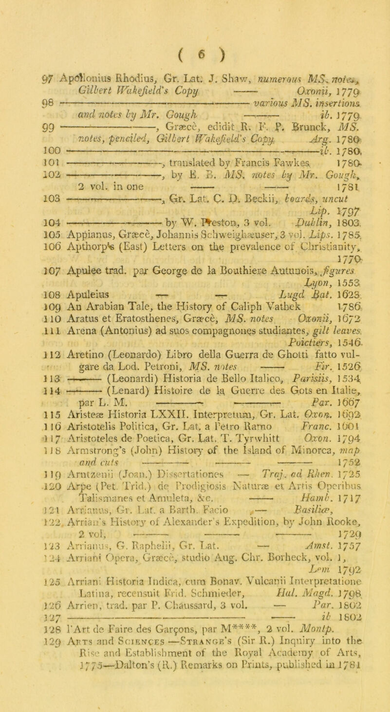 97 Apc^llonius Rhodius^ Gr. Lat. J. Shav/, numerous MS^ noie^, Gilbert Wakefield's Copy Oxonii, 1779 98 various MS. insertions and notes ly Mr. Gough ——^— iZ>. J779 gg ^ Graece, edidit R. F. P. Brunck, MS. notes, penciled, Gilbert Wahf eld's Copy Srg. 1780' JOO lb. 1780. 101 , translated by Francis Fawkes. 178O iO'i , by E, B. MS. 7iotes Ly Mr. Gough,. 2 vol, in one 178I 103 , Gr. Lat. C. D. Beckii, boards, uncut Lip. 1797 104 by W. I^eston, 3 vol. Dublin, 1803, 105 Appianus, Graece, Johannis Schweighaeuser, 3 vol. Lips. 1785. 106 Apthorp*« (East) Letters on the prevalence of Christianityj, 177a 107 Apulee trad, par George de ia Boathiere Autunois, Lyon, 1553 108 Apuleius — — Lugd Bat. 1623, 109 An Arabian Tale, the Histor}' of Caliph Vatliek 1786 110 Aratus et Eratosthenes, Graece, MS. notes Oxonii, 1673 111 Arena (Antonins) ad suos compagnones studiantes, gilt leaves. Poictiers, 1546- 112 Aretino (Leonardo) Libro della Guerra de Gholti fatto vul- ’ gare da Lod. Petroni, MS. notes Fir. 1526 113 (Leonardi) Historia de Bello Italico, Parisiis, 1534. 114 — (Lenard) Histoire de la Guerre des Gots en Ilalie, par L. M. - ' - ^ Par. 1667 115 Aristeae Historia LXXII. Interpretum, Gr. Lat. Qxon. 1692 1 l6 Aristotelis Politica, Gr, Lat. a Petro Ramo Franc. I6OI 117 Aristoteles de Poetica, Gr. Lat. T. Tyrwhitt Oxon. 179^ 1J 8 Armstrong's (John) History of the Island of Minorca, map Olid cuts — 1752 119 Arntzenii (Joan.) Dissertationes — Drcj. ad Wien. 1725 ■120 Arpe (Pet. Trid.) de Prodigiosis Nafurse et Artis Operibus Talisnianes et Amnleta, See. Hamb. l/iy 121 Arriar.us, Gr. Lat. a Barth. Facio ^— Basilicp, 122, Arrian’s Histori' of Alexander’s Expedition, by John Rooke, 2 vol, 1729 123 Arriaiiu.-i, G. Raphelii, Gr. T,at. — Amst. 1/57 !2i Arrian! Opera, Graece, studio Aug. Chr. Borheck, vol. ], Lfin 1792 125 Arriani Historia Indica, cura Bonav. Vulcanii Inlevpretatione l.ntina, recen.suit Frid. Schmieder, Hal. Magd. J/QB, 126 Arrien, trad, par P. Cliaussard, 3 vol. — Par. 1602 127 ib 1802 128 PArt de Faire des Gar9ons, par 2 vol. Monip. 129 Ai5t.s and Sciknces—Stran’Oe's (Sir R.) Inquiry into the Rise and Establishment of tlie Royal xVeademy of Arts, 1775—Dalton’s (R.) Picmarks on Prints, published In l/Bl