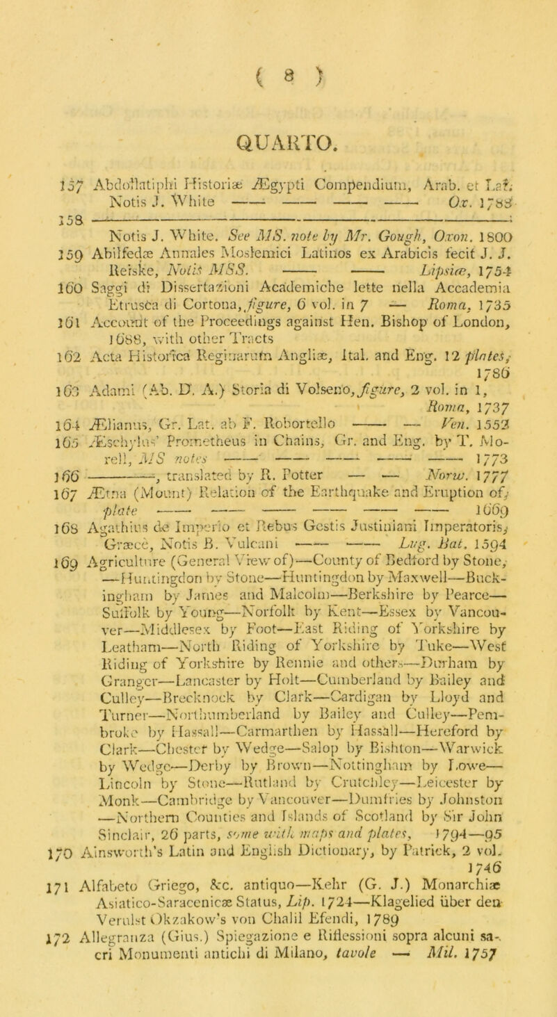 QUARTO. lo/ Abclo'Matiphi Historiae jEgypti Compendium, Arab, et Laf; Notis J. White Ox. 153 — Notis J. White. See ]\JS. note hy Mr. Gor/gh, Oxon. 1800 159 Abilfedce Annales Ivloslemici Latinos ex Arabicls fecit J. J. llerske, Noth MSS. Lipsice, 1/54 16'0 Saggi d? Dissertaxioni Aca'demiche lette nella Accademia Eti’UsCa di Cortona,0 vol. in 7 — Roma, 1/35 lO’l Account of the Proceedings against Hen. Bishop of London, lO’SS, with other I'racts l6'2 Acta Piistorvca Reginarufn Anglix*, Ital, and Eng. 12 plates,• 1/80 iGO Adami (Ab. D', A.) Storia di Volseno, figure, 2 vol. in 1, Roma, 1737 104 jLiliarms, Gr. Lat. ab F. Robortello — /F;z. 1552 105 /Eschylus’ Prometheus in Chains, Gr. and Eng, bv T. Mo- i'el!, 3/5 ffotcs 1773 translated by R. Potter — — A^orto. 1777 IO7 /Et.na (Mount) Relation of the Earthquake and Eruption of,- 168 Agaihius dc Iniperio et Rebus Gcstis Justiniani Irnperatorisy Grxce, Notis B. Vulcani Li/g. Rat. 1594 169 Agriculture (General View of)—County of Bedford l)y Stone,- — Huiiiingdon bv Stone—Fluntingdon by Maxwell—Buck- ingham by James and Malcolm—Berkshire by Pearce— Suliblk by Young—Norfolk by Kent—Essex by Vancou- ver—Middlesex by Foot—J'iast Riding of '^orkshire by Leathnm—North Riding of Yorkshire by 'I'uke—West Riding of Yorks'hire by Rennie and others—Durham by Granger—Lancaster by Holt—Cumberland by Bailey and Culley—Brecknock by Clark—Cardigan by Lloyd and Turner—Northumberland by Bailey and Culley—Pem- broke by Massall—Carmarthen by Hassall—Hereford by- Clark—Chester by Wedge—Salop by Eishlon—Warwick by Wedge—Derby by Brown—Nottingham by [.owe— lyincoln by Stone—Rutland by Crutclilcy—Leicester by Alonk—Cambridge by Vancouver—Dumfries by Johnston —Northern Counties and Islands of Scotland by Sir John Sinclair, 26 parts, some maps and plates, 1794—95 170 AinswortlPs Latin and English Dictionary, by Patrick, 2 vol. ]746 171 Alfabeto Griego, Ac. antiquo—Kehr (G. J.) Monarchiae Asiatico-Saracenicae Status, Lip. 1724—Klagelied liber den Verulst Okzakow’s von Chalil Efendi, 1789 172 Allegraiiza (Gius.) Spiegazione e Riilessioni sopra alcuni sa*. cri Monumemi antichi di Miiano, tavole — Mil. 1757