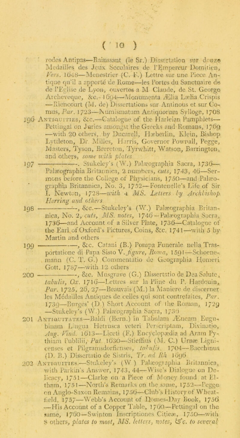 ' ' rodes Antipas—Rainssant (le Sr.) Dissertarion snr doux© Tvledailles des Jcux Scculaires do I’Einpereur Doinitien, Fers. 1048—Menestrier (C. E.) LctUe sur une Piece An- tique qu’il a apporte de Rome—les Fortes dii Sanctuaire de de i’Eglise de Lyon, nuvertes a M Claude, de St. George Archeveque, &c.» 1694—Wonumenta jddlia Laeiia Crispis —Riencourt (M. de) Dissertations sur Antinous et sur Co-^ mus, Par. 1723—Numismatam Antiquorum Sylloge, 17O8 190 ANTiauiTiES, &c.—Catalogue of the Harleian Pamphlets— Pettiugal on Juries amongst the Greeks and Romans, 17O9 —with 20 others, by Ducarell, IL-eberlin, Klein, Rishop Lyttleton, Dr. Milles, Harris, Governor Pownall, Pegge, Iviaslers, Tyson, Brereton, Tyrwhitt, Watson, Barrington, and others, some loith plates 197 i • Stukeley’s (W.) Palfeographia Sacra, 1/30— Palaeographia Britannica, 2 numbers, cuts, 1743, 40—Ser- mons before the College of Physicians, 175O—and Palaso- graphla Britannica, No. 3, 1752—Fontenelle’s Jafe of Sir I. Newton, 1728—with 4 MS. Letters by Archbishop: Herring and others 198 &c.—Stukeley’s (W.) Pal^ographia Eritan- nica. No. 2, cuts, MIS. notes, 1740 —Palaeographia Sacra, I73O—and Account of a Silver Plate, 1730—Catalogue of the EarRof Oxford’s Pictures, Coins, &c. 1741—with 5 by Martin and others 199 ^ &c. Catani (B.) Pornpa Funerale nella Tras- portatione di Papa ^\s\.oY.Jigure, Roma, 1591—Schoene-, , mann (C. T. G.) Commentatio de Gcographia PI,omeri Gott. 1737—with 12 others 200 , &c. Mu.sgrave (G.) Disscrtatio de Dea Salute, iabidis, Ox. 171O—Lettres sur la Pline du P. Hardouin, Par. 1725, 26, 27—Beauvais (M.) la Maniere de discerner les Medailles Antiques de celles qui sont contrefaites. Par. 1739—Burges’ (D ) Short Account of ihe Roman, 1/2y —Stukeley’s (W.) Palaiographia Sacra, l/3‘) 201 Antiouitates—Baldi (Bern.) in Tabulam yEneam Eugn- biuam Lingua Hetiusca veteri Perscriptam, Divinatio, Aug. Find. l0l3-—Liceti (F.) Encyclopa’dia ad Aram Py- thiam Fublilii, Pat l0’3O—Stieffms (iNJ. C.) Urnai lyigni- censes et Pilgramsdorfienses, tabu (is. 1/04—Bacchinus (1). B.) Dissertatio de Sistris, Tr. ad Rh lOqO 202 Antiuuities.—Stukeley’s (W ) Palaeogiaphia Britannica, with Parkin's Answer, 1743, 44—Wise’s Dialogue on I4e- licacy, 1751—Clarke on a Piece of xVlont'y found at El- tharn, 1/51—North’-s Remarks on the same, 1752—Peggo on Anglo-Saxon Remains, 1750—Club's History of Wheat- tield, 1757—Webb’s Account of lEnnes-Day Book, 1756 —His Account of a Copper Table, }/(jO—Pettingal on the same, 17OO—Swinton Inscriptiones Citiese, 1“50—with S others, plates to most, MS. letters, notes, e. to several