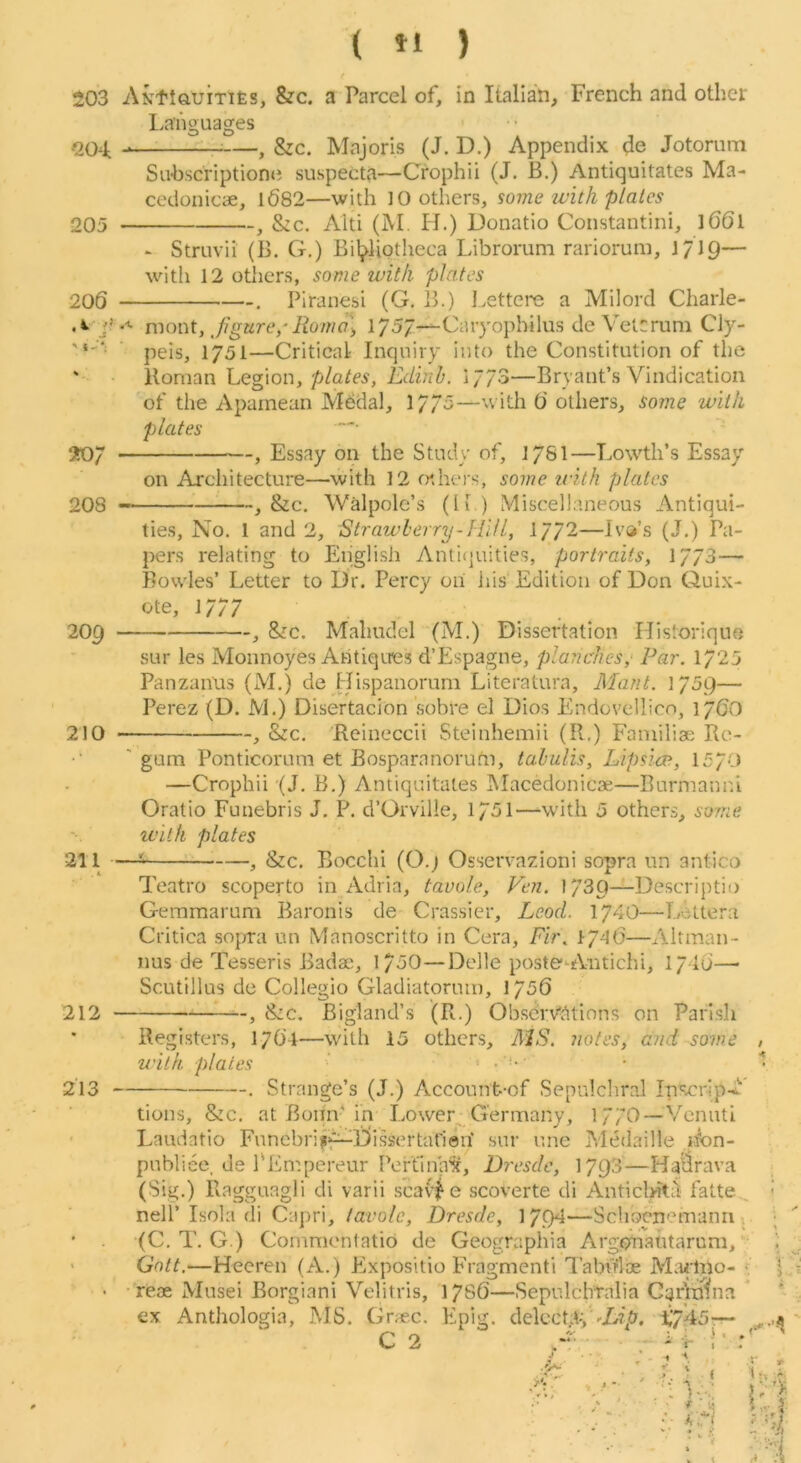 ( »1 ) 203 AKtlGUiTies, &c. a Parcel of, in Italian, French and other Languages oQ^]. ;—^ &c. Majoris (J. D.) Appendix de Jotorum Su-bscriptionci suspecta—Crophii (J. B.) Antiquitates Ma- cedonicae, l682—with 10 others, some ivith plates -, &c. Alti (M. H.) Donatio Coiistautini, l66l 205 206 j? - Struvii (B. G.) Bibliotheca Librorum rariorum, J/IQ' with 12 others, some with plates Piranesi (G. B.) Lettere a Milord Charle- 2o; 208 luont, Jigure/Roma\ 175/—Caryophilus de Vetcrum Cly- peis, 1751—Critical Inquiry into the Constitution of the Roman Legion, plates, Edinh. I773—Bryant’s Vindication of the Apamean Mddal, 17/5—with 6 others, some with plates , Essay on the Study of, J76I—Lowth’s Essay on Architecture—with 12 rnhers, some iiith plates •, &c. Walpole’s (li ) Miscellaneous Antiqui- 209 210 ties, No. 1 and 2, Strawberry-I III I, 1772—Iva’s (J.) Pa- pers relating to English Anti(juities, portraits, 1773— Fjowles’ Letter to Dr. Percy on liis‘ Edition of Don Quix- ote, 1777 &c. Mahudel (M.) Dissertation Historiquo sur les Monnoyes Antiqires d’Espagne, planches,' Par. 1725 Panzanus (M.) de Hispanorum Literatura, Mant. 1759— Perez (D. M.) Disertacion sobre el Dios Endovellico, 176O &c. 'Rcineccii Steinhemii (R.) Familise Re- 211 gum Ponticorum et Bosparanoruhi, tahulis, Lipsica, 1570 —Crophii (J, B.) Antiquitates IMacedonicse—Rurmanni Oratio Funebris J. P. d’Orville, 1751—wdth 5 others, some with plates -, &c. Bocchi (O.j Osservazioni sopra un antico 212 Teatro scoperto in Adria, tavole, Ven. 1730—Descriptio Geraraarum Baronis de Grassier, Leod. 1740—Lettera Critica soymi un Manoscritto in Cera, Fir\ 17^0—Altman- nus de Tesseris Badae, 1750—Delle posteWntichi, 1716— Scutillus de Collegio Gladiatoruin, 1756 &c. Bigland’s (R.) Observ’dtinns on Parish 213 - Registers, 1764—with 15 others, MS. notes, and some with plates ' —. Strange’s (J.) Account-of Sepulchral Inacrip-/'' tions, &c. at Bonn-'in Lower Germany, 177O—Venuti Laudatio Funcbrii^Eiissertat'ien' sur une Medaille nbn- pnbliee, de I'Empereur Peft'ina^, Dresdc, 17R3—Ha^rava (Sig.) Ragguagli di varii scav|^ e scoverte di Antichitil latte , nell’ Isola di Capri, lavole, Dresde, ]yc)4—Schocnemann» (C. T. G.) Commontatio de Geographia Argqrnautarum, Gntt.—Heeren (A.) Expositio Fragmenti Tabrflae M;udho- ■. • reae Musei Borgiani Velitris, 1786—Sepulchralia CarVnhia * * ex Anthologia, MS. Grae.c. Epig. delcctd-jX745-r- C2 -V. irl';’’