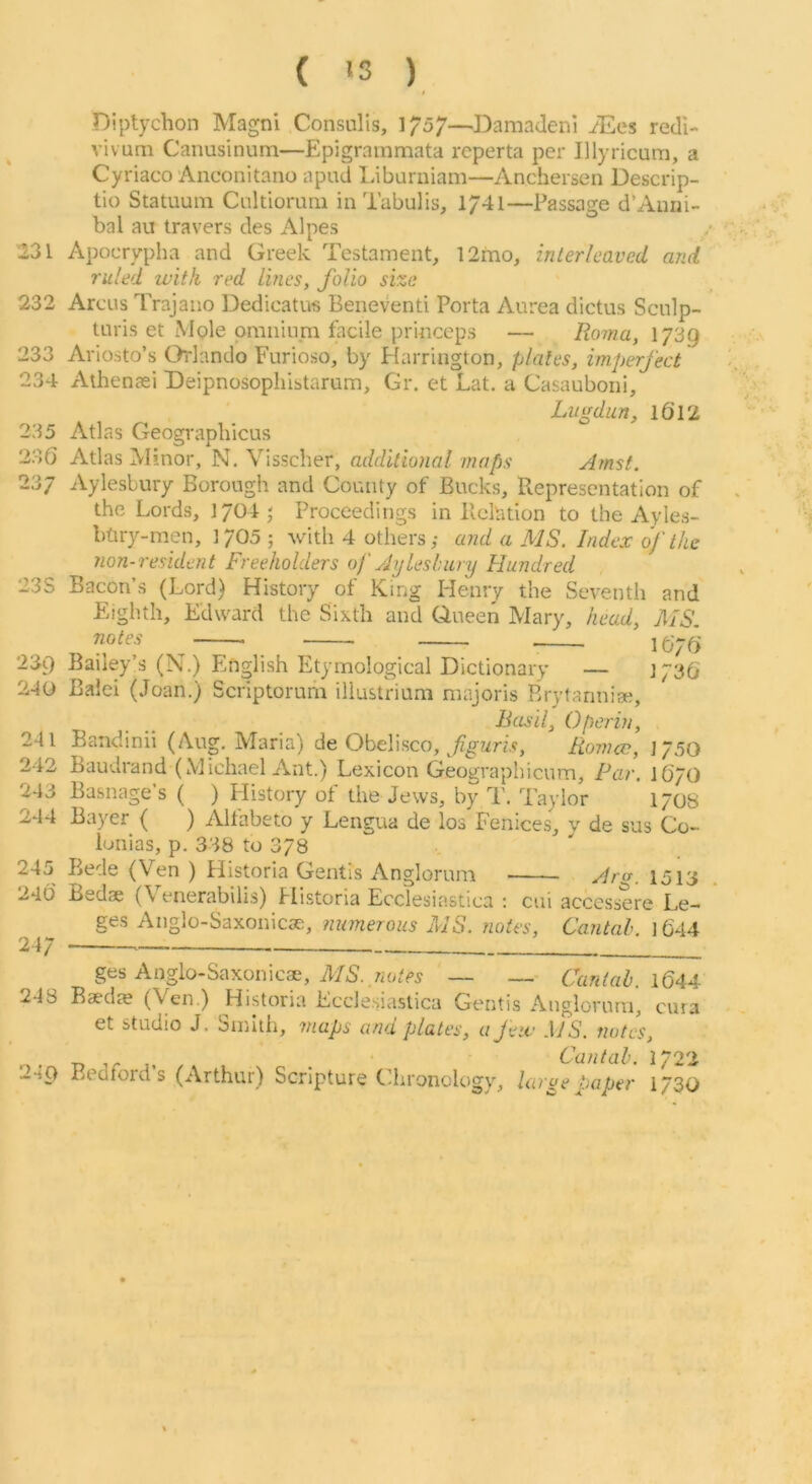 ( '3 ) $ Diptychon Magni Consulis, 1757—Damadeni iEes redl- vivum Canusinum—Epigrainmata rcperta per Illyricurn, a Cyriaco Anconitano apud Libumiam—Anchersen Descrip- tio Statuuin Cnltiorum iiiTabulis, 1741—Passage d’Auni- bal au travers des Alpes 231 Apocrypha and Greek Testament, 12mo, interleaved and ruled with red lines, folio size 232 Arcus Trajauo Dedicatus Beneventi Porta Aurea dictus Scnlp- turis et Mole omninni ladle princeps — Rorna, I739 233 Ariosto’s Orlando Furioso, by Flarrington, plates, imperfect 234 Athenaei Deipnosopliistarum, Gr. et Lat. a Casauboni, lALgdun, 16’12 235 Atlas Geographicus 236 Atlas Minor, N, Vissdier, additional maps Amst. 237 Aylesbury Borough and County of Bucks, Representation of the Lords, J704j Proceedings in Relation to the Ayles- bdry-men, 1705 ; with 4 others; and a MS. Index of the 7ion-resident Freeholders of yjyleslniry Hundred 23S Bacon’s (Lord) History of King Henry the Seventh and Eighth, Edward the Sixth and Queen Mary, head, MS, notes ^ 239 Bailey’s (N.) English Etymological Dictionary — J736 240 Bald (Joan.) Scriptorum iliustrium majoris Brytannise, Basil, Operin, 241 Bandinii (Aug. Maria) de Obelisco, Fiomcc, 1/50 242 Baudrand (Michael Ant.) Lexicon Geographicum, Far. I6/O 243 Basnage’s ( ) History of the Jews, by T. Taylor 170s 244 Bayer ( ) Allabeto y Lengua de los Fenices, y de sus Co- lunias, p. 338 to 378 245 Bede (Ven ) Historia Gentis Anglomm Aro-, 1513 246 Bedae (\ enerabilis) Historia Ecclesiastica : cui accessere Le- g -^^n^lo SaxoniC5e, nu7nerous MS. notes, Cantah. l644 24/ ges Anglo-Saxonicae, — —- Cantab. iQAA 248 Baedje (Ven.) Historia Ecclesiastica Gentis Anglorurn, cuia et studio J. Smith, maps and plates, a few .\fS. notes. T» 1, . ■ Cantab. 1^22 24Q Bedfords (Arthur) Scripture Chronology, largeJuiper 1/30