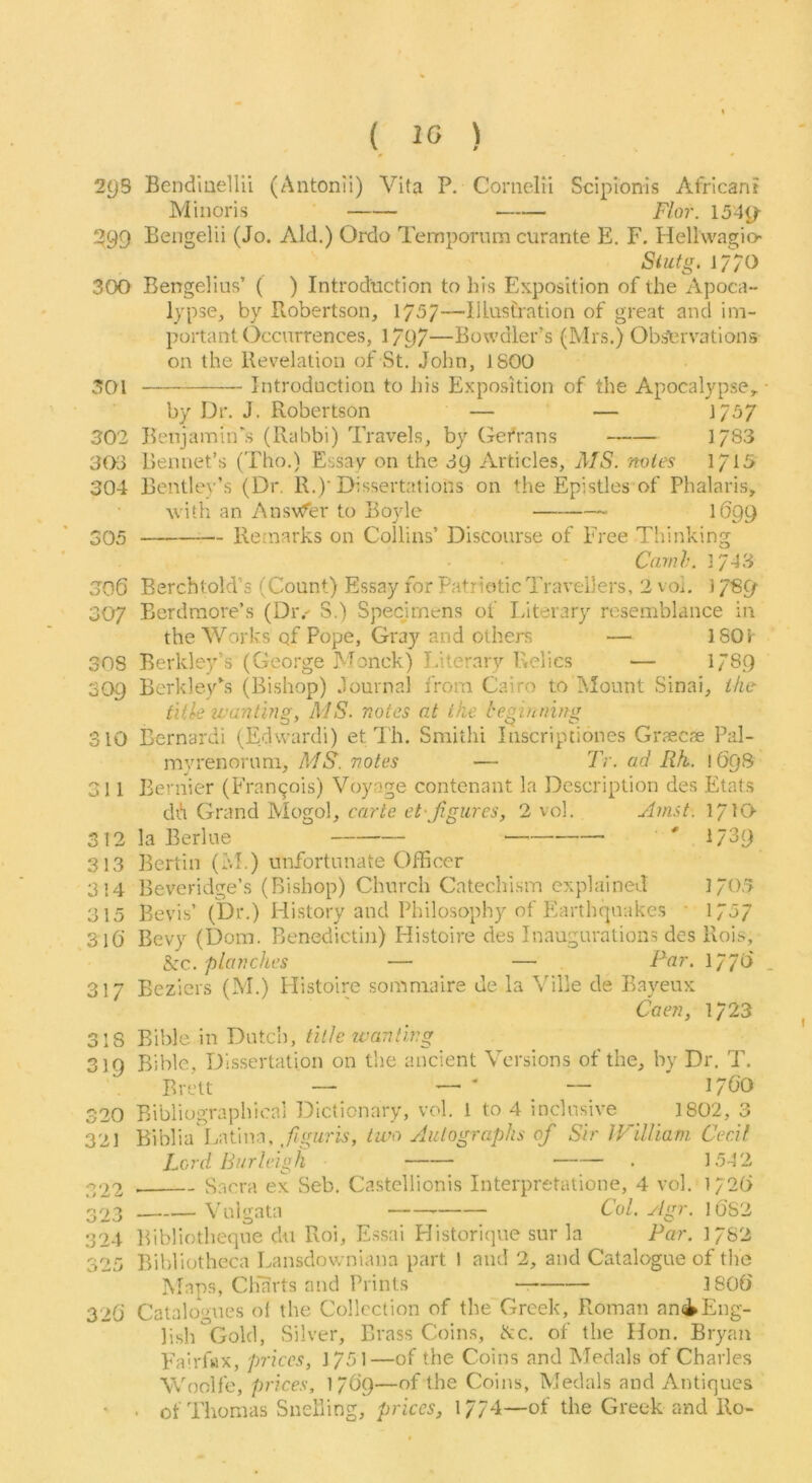( 10 ) ^ * 2g3 Bendiuellii (Antonli) Vita P. Cornelii Scipionis African? Minoris F/or. 154j/ !399 Bengelii (Jo. Aid.) Ordo Tempornm curante E. F. Hellvvagio- Siufg. 17^0 300 Bengelius’ ( ) Introduction to his Exposition of the Apoca- lypse, by Robertson, 1757—Illustration of great and im- portant Occurrences, 1797—Bowdler’s (Mrs.) Obi^uvations on the Revelation of St. John, J800 301 Introduction to his Exposition of the Apocalypse, by Dr. J. Robertson — — }/37 302 BenjamitPs (Rabbi) Travels, by Gefrans 1783 303 Rennet’s (Tho.) Essay on the 39 Articles, MS. noles 1/15 304 Bentle}’’s (Dr. R.)’Dissertations on the .Epistles’of Phalaris, with an AnsvC^er to Boyle 1699 305 — Remarks on Collins’ Discourse of Free Thinking Cam I'. 1/43 306 Berchtold’s (Count) Essay for Patriotic Travellers, 2 voi. 1789’ 307 Berdraore’s (Dr.^ S.) Specjrnens of Literary resemblance in the Works of Pope, Gray and others — 180t 308 Berkley’s (George Monck) Literary Relics — 1789 309 Berkleyhs (Bishop) Journal from Cairo to Mount Sinai, the title wanting, MS. notes at ike beginning 310 Bernardi (Edvvardi) et Th. Smithi Inscriptiones Graecae Pal- myrenoruni, MS. notes — Tr. ad Rh. 169S 311 Bernier (Francois) Voyage contenant la Description des Etats diH Grand Mogol, mr/e 2 vol. Amst. 17IQ 312 la Berlue ' 1789 313 Berlin (I'.L) unfortunate Officer 3!4 Beveridge’s (Bishop) Church Catechism explained 1705 315 Bevis’ (t)r.) History and Philosophy of Plarthqnakes ‘ 1757 316’ Bevy (Dom. Benedictin) Llistoire des Inaugurations des Rois, See. planches — — Far. 1770 317 Beziers (M.) Histoire somniaire de la Ville de Bayeux Caen, 1723 318 Bible in Dutcli, title tv an ting 319 Bible, Dissertation on tlie ancient Versions of the, by Dr. T. Brett — — ' — ' 17GO 320 Bibliographical Dictionary, vol. 1 to 4 inclusive ^ 1802, 3 321 Biblia Latina, two Autographs of Sir IViUiani Cecil Lord Burleigh . 1542 322 Sacra ex Seb. Castellionis Interpretatione, 4 vol. 1/2(> 323 Vulgata Col. yigr. l6'82 324 Bibliotheque dii Roi, E.ssai Plistorique sur la Par. 1782 325 Bihiliotheca Lansdowniana part 1 and 2, and Catalogue of tlie Maps, Charts and Prints 180t) 32O Catalogues ol the Collection of the'Greek, Roman aniEng- lish Gold, .Silver, Brass Coins, Sec. of the Hon. Bryan Fairfix, prices, 1751—of the Coins and Medals of Charles Woolfe, prices, 1769—of the Coins, Medals and Antiques ' ■ of Thomas Snelling, prices, 1774—of the Greek and Ro-