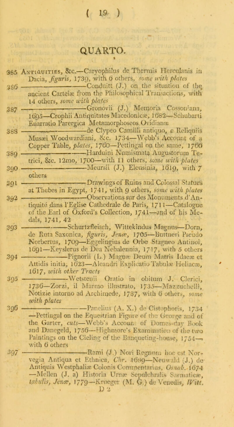 QUARTO. t •385 Antiquities, &c.—Cnryophilus de Themiis Ilerculanis in Dacia, Jiguris, 1739, with t> others, some unth plates ggQ — Conduitt (J.) on the situation of the ancient Carteiae from the Philosophical 'Transactions, with 14 others, some with plates 337 Gronovii (J.) Memoria Cossou’ana, l()Q5—Crophii Antiquitates Macedonica?, 1682-rr-Schubarti Enarratio Parergica Metamorphoseos Ovidianae 383 de Clypeo Camilli antique, Reliqniis Musaei Woodwardiani, &c. ]/34—Webb’s Account of a Copper Table, plates, 176O—Pettingal on the same, 176O 38^ Harduini Numismattt Augustorum Te- trici, &c. 12mo, 17OO—with 1] others, sovie with plates 3pO Meursil (J.) Eleusinia, 1619, with 7 others 3pi , — Drawings of Ruins and Colossal Statues at Thebes in Egypt, 1741, with 9 others, some with plates 392 —^—rrr Observations sur des Monuments d’An- tiquite dans I’Eglise Cathedrale de Paris, 1711—Catalogue of the Earl of Oxford’s Collection, lydlr-rrand of his Me- dals, 1741, 42 393 ■ Schurtzfleisch, Wittekindus Magnus'—Dorn, de Ruta Saxonica, figuris, Jence, 17O0—Ruttneri Pseudo Norbertus, 1709—Eggelingius de Orbe Stagneo Antinoi, 1691—Keyslerus de Dea Nehalennia, 1717? with 5 others 394 Pignorii (L.) Magnae Deum Matris Idaeae et Attidis initia, 1023—Aleandri ExplicatioTabulae Heliacas, IO17, with other Tracts 395 Wetsteuii Oratio in obi turn J. Clerici, 1736—Zorzi, il INlamio illnstralo, 1735—Mazzuchelli, Notizic intorno ad Archinjcde, 1737, with 0 others, some with plates 396 Panelius (A, X.) de Cistophoris, 1734 —Pettingal on the Equestrian Figure of the George and of the Garter, cuts—Webb’s Accoun of Dome.s-day Book and Danegeld, 1750—Highmore’s Examination of the two Paintings on the Cieling of the Banqueting-house, 1754—s with 0 others ^97 -Rami (J.) Nori Regnnm hoc est Norr vegia Antiqua et Ethnica, Chr. .1089—Neuwald (J.) de Antiquis Westphaliae Colonis Commentarius, Osmh. iQjA: —Mellcn (J. a) Historia Urnae Sepulchralis Sarmaticae, tahidls, Jencc, 1779—Krueger (M. G.) de Venedis, IFitt. D 2