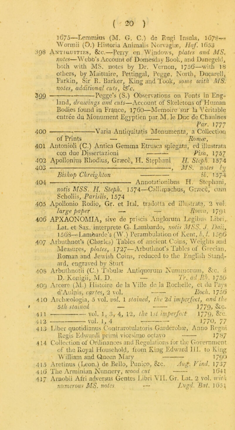 l6/5—Lemmius (M. G, C.) de Rugi Insula, lo^S-r- \Vormii (O.) Historia Animalis Norvagiae, Hof. 1f)53 3C)8 Antiquities, &c.—Peny on Windows, plates and MS. notes—Webb’s Account of Domesday Book, and Danegeki^ both with MS. notes by Dr, Vernon, —with 18 others, by Maittaire, Pettingal, Pegge, Norths Ducarell, Parkin, Sir R. Barker, King and Took, some 'With MS. notes, additional cuts, isfc. 399 (S-) Observations on Fonts in Eng- land, drawings and cuts—Account of Skeletons of Human Bodies found in France, 176O—Memoire sur la Veritable entree du Monument Egyptien par M. le Due de Chaulnes Par. 1/77 dOO Varia Antiquitatis Monumenta, a Collection of Prints — Ronuc, 401 Antonioli (C.) Antica Gemma Etrusca spiegata, ed illustrata con due Dissertazioni Pba, 1/57 402 Apollonius Rhodius, Grsece, H. Stfphani H. Steph. 15J4 403 ^ : , MS. notes iy Bishop Chreigkton ih. 1574 404 : Annotationibns H, Stcpliani, notis MSS. H. Steph. loJA—Calllipachus, Graece,' cum Scholiis, Parisiis, 1574 405 Apollonio Rodio, Gr. et Ital, tradotta ed illustrata, 2 vol. large paper — -r- lionui, 179I 406 APXAONOMIA, sive de priscis xVnglorum Eegibns Libri,. Lat. et Sax. interprete G- Lambardo, notis MSS. J. Daii, 156'S—Lambarde’s (W.) Perambulation of Kent,15o6 407 x\rbuthnot’s (Cliarlcp) Yahles of ancient Coins, Weights and Measures, plates, 1727—Arbuthnot’s Tables of Grecian, Roman and Jewish Coins, reduced to the Englibh Stands ard, engraved by Sturt 40S Arbuthnotii (C.) I'abulae Antiquorum Nurnmerum, &c. a D. Konigii, M. D. — 7>. ad Rh. 1750 409 Arcere (M ) Ilistoirc de la Yillc de la Rochelle, ct tlu Pays d’Aulnis, cartes, 2 vol. Rioch. 175t) 410 jVrchacologia, 5 vol. vol. 1 stained, the 2d imperfect, and the • 5th stained — J779> Sic. 4] 1 vol, 1, 3, 4, 12, the 1st imperfect 1779^ K'c. 412 vol. 1, 4 1770, 77 413 Tiiber quotidianus Coiitrarotulatoris Garderoba;, Anno Rcgni Ptcgis Edwardi primi viccsirao octavo 1/87 414 Collection of Ordinances and Regulations for the Government of the Royal Household, from King Edward HI. to King William and Ciuecn Mary 171X> 415 Arctinus (Leon.) de Bello, Punico, &c, Hug. Find. 1/3/ 4 l(i The yVrminian Nunnery, 67// 1(541 417 Amobii Afri adversus Gentes 1/ibri VII. Gr. Lat. 2 vol, icith numerous MS. notes