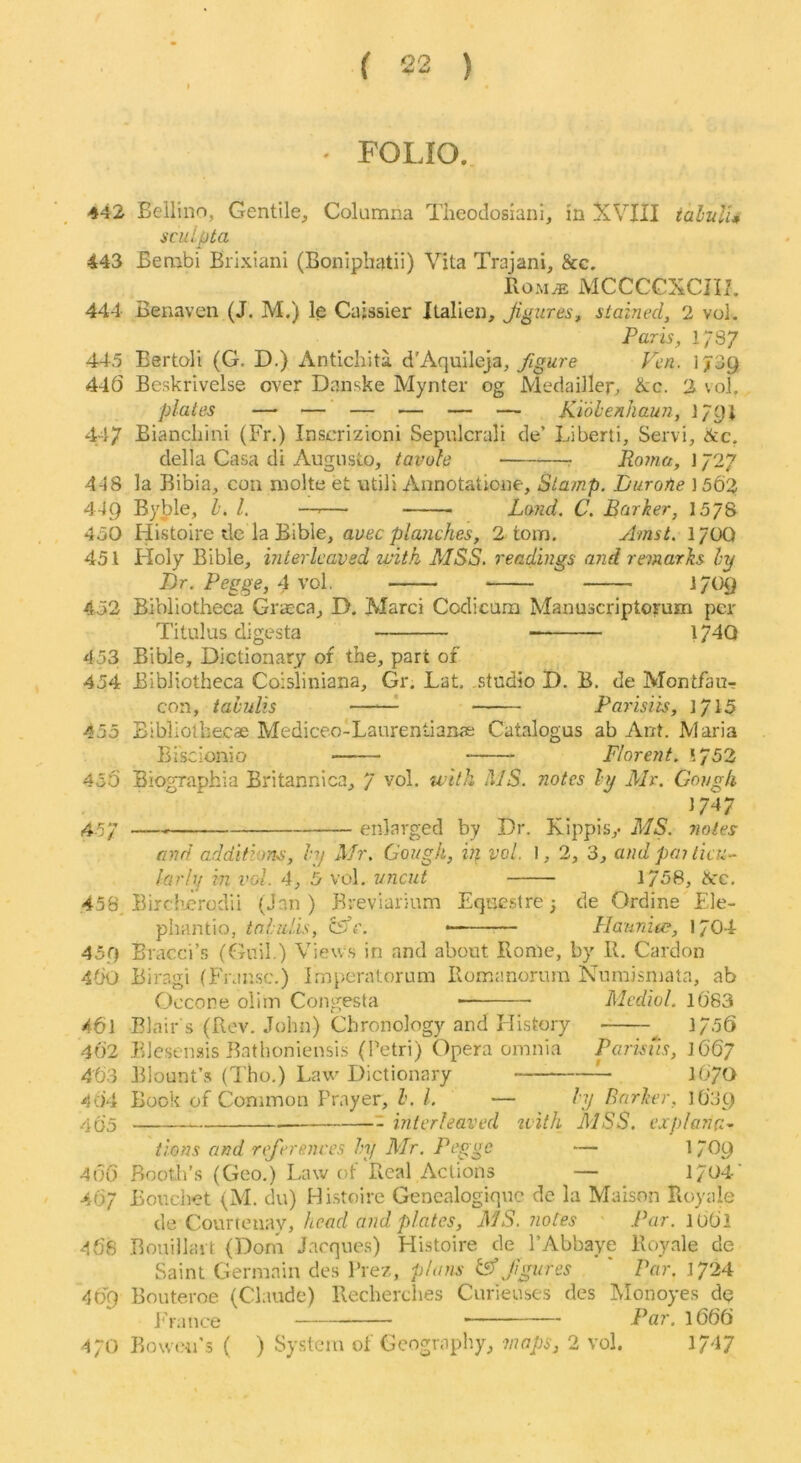 • FOLIO. 442 Bellino, Gentile, Colamna Theodosiani, in XVIII ialulim scuLpta 443 Benabi Brixiani (Boniphatii) Vita Trajani, &c, MCCCGXCIIZ. 444 Benaven (J. M.) le Cajssier Italien, Jigures, stained, 2 vol. Paris, 1/87 445 Eertoli (G. D.) Antichita d'Aquileja, figure Ven. iJSQ 446 Beskrivelse over Danske Mynter og Medailler, A'c. 2 vol. plates — — — — — — Kiohenhawi, l/pi 447 Biancliini (Fr.) Inscrizioni Sepnlcrali de’ Liberti, Servi, 6cc. della Casa di Augnsto, tavoh ^ Roma, 1727 448 la Bibia, con molte et utili Annotatione, Stamp. Lnirofie 1562 449 Byble, I, 1. —.— Land. C. Barker, 1578 450 Histoire de la Bible, ayec p/a;zcAe^, 2 tom. Amst. 1/00 451 Holy Bible, interleaved zvith MSS. readings mid remarks hy JDr. Pegge, 4 vol. l/tlQ 452 Bibliotheca Gi'icca, D. Alarci Coclicura Manuscriptorum per Titulus digesta 17^0 453 Bible, Dictionary of the, part of 454 Bibliotheca Coisliniana, Gr. Lat. .studio 1). B. de Montfaur con, tabuUs Parisiis, 1715 455 Bibliothecae Mediceo-Laurentiarue Catalogus ab Ant. Maria Biscionio Florent. 1752 456 Biographia Britannica, 7 vol. with MS. notes ly Mr. Gongk ^747 457 — enlarged by Dr. Kippis,* MS. notes and additions, ly Mr. Cough, in vol. I, 2, 3, and pa? tier:.- larly in vol. 4, 5 vol. uncut 1758, itcc. 458. Birchirodii (Jan ) Breviarinm Equcstre; de Ordine Ele- phantio, tahidis, ^— Planniae, 1/04 459 Bracci’.s (Gnil.) Views in and about Fiome, by 11. Cardon 460 Biragi (Fransc.) Irnperatorum Bomanorura Numismata, ab Occone olim Congesta Mcdiol. 10'83 461 Blair's (Rev. John) Chronology and History ^ 1756 462 Blesensis Bathoniensis (Petri) Opera omnia Parisiis, 1667 463 Blount’s (Tho.) Law Dictionary — 1670 464 Bock of Common Prayer, 1. 1. — ly Barker, 1639 4q5 1 interleaved uith MSS. explana^ tlons and nferences ly Mr. Pegge — 17O9 466 Booth’s (Geo.) Law ot Real Actions — 1/04' -467 Bouchet (M. du) Hi.stoire Gencalogiquc de la Maison Royale (\e. Q,omuem\y, head and plates, MS. notes Par. \aijl 46'8 Bonillait (Dorn Jacques) Histoire de I’Abbaye Royale de Saint Germain des I’rez, plans kf Jigures ' Par. 1724 409 Bouteroe (Claude) Recherches Curieuses des Monoyes dq Ju-ance Par. 1666 470 Bowini’s ( ) System of Geography, -maps, 2 vol. 1747