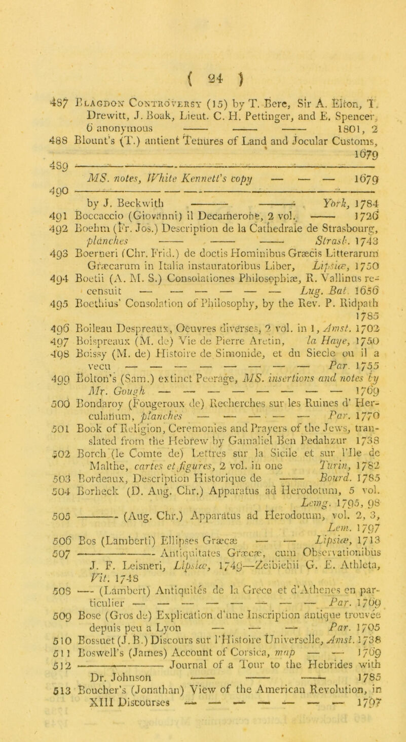 ( ) 4S7 r.LAGDON' Controversy (15) by T. Bere, Sir A. Elton, 'I. Drewitt, J. Boak, Lieut. C. H. Pettinger, and E. Spencer, () anonymous ; 1801, 2 488 Blount’s (T.) antient tenures of Land and Jocular Customs, 1679 4S9 ^^ : MS. notes, iFhite Kennetl's copij — ■— — 1679 490 ^ 1 by J. Beckwith ^ . Ytnli, J/84 491 Boccaccio (Giovanni) il Decarherohe, 2 vol._ 1726 492 Boelim (Er. Jos.) Description de la Carliedraie de Strasbourg, planches Slrash. )J4'3 493 Boerneri fChr. Frid.) de doctis Hominibus Grsecis Litterarurri Gr.Tcarum in Italia instauratoribus Liber, Lips'uv, 175O 494 Boetii (A. FI. S.) Consoiationes Philosopbiae, R. Vallinus re- ' censuit — — — — — — Lug. Bat. 1656 495 Boethius’ Consolation of Philosophy, by the Rev. P. Ridjwth 1785 496 Boileau DespreauN, Oeuvres diverses, 2 vol. in 1, Jmst. 1702 497 Boispreaux (M. do) Vie de Pierre Aretin, la Rape, ]/5,0 498 Boissy (M. de) Histoire de Sinionide, et du Siecle ou il a vecu — — — — —' — — — Par. 1755 499 Bolton’s (Sam.) extinct Peerage, AIS. insertio7:s and notes ip Mr. Goupji — — — — — — ■— — 1769 50d Bondaroy (Fougeroux de) Recherches sur les Ruines d’ Her- culabum, planches — •— — — — Par. 17/0 501 Book of Religion, Ceremonies and Prayers of the Jews, tran- slated from the Hebrew by Gamaliel Ben Pedahzur 1738 502 Borch (le Comte de) Lettres sur la Sidle et sur Pile de Malthe, caries et figures, 2 vol. in one Turin, 1782 503 Bordeaux, Description Histori(}ue de Bourd. 1785 504 Borheck (D. Aug. Chr.) Apparatus ad Herodotum, 5 vol. Lang. 1795j 98 505 (Aug, Chr.) Apparatus ad Herodotum, vol. 2, 3, Lem. 1797 506 Bos (Lamberti) F/llipses Gra^cas ■— — Lipsue, 1713 507 — Antiquitates Graxa, cum Obscnaiionibus J. F. Leisneri, Llpsicc, 1749—Zeibiehii G, E. Athleta, Fit. 17-lS -503 — (Lambert) Antiquites de la Greco et d’Athenes cn par- ticulier — — — — — — — — Par. 1769. 509 Bose (Gros de) Explication d’une Inscription antique trouvee depuis peu a Lyon — — — Par. 1705 510 Bossuet (J. B.) Discours sur I’llisloire tJniversclle, Amsi. 1738 511 Boswell’s (James) Account of Corsica, — — 1769 5]2 Journal of a Tour to the FJcbrides with Dr. Jblmson 1785 513 Boucher’s (Jonathan) View of the American Revolution, in XIII Discourses ^ ^ — — — 179'?'