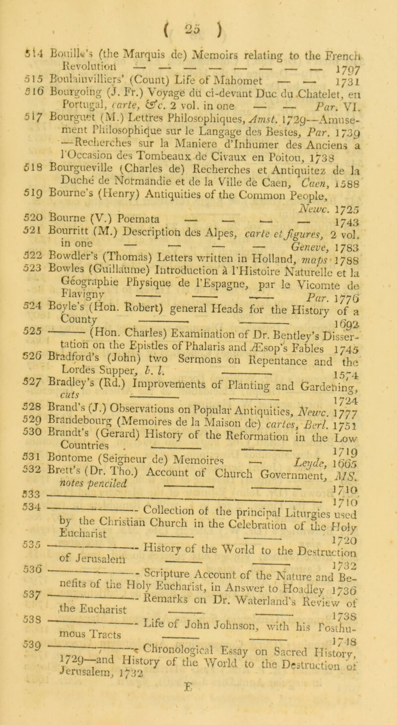 5t4 Bouilk’> (the Marquis de) Memoirs relating to the French Revolution — _. — — — — 1797 515 Bonhinvilliers’ (Count) Life of Mahomet — — 1731 516 Born-going (j. Fr.) Voyage du ci-devant Due du.Chatelet, en Portugal, cflr/e, 2 vol. in one — — Par.Yl, 517 Bourguet (iM.) Lettres Philosophiques, 1729—Amuse- ment Pliiiosophique sur le Langage des Bestes, Par. 173Q —Recherches sur la Maniere d’Inhunier des Anciens a I’Occasion des Tombeaux.de Civaux en Poitou, 1733 518 Bourgueville (Charles de) Recherches et Antiquitez de la Duche de Normandie et de la Ville de Caen, Caen, 1588 519 Bourne’s (Henry) Antiquities of the Common People, 520 Bourne (V.) Poemata — — ^ 1743 521 Bourritt (M.) Description des Alpes, carte ctfigures, 2 vol. in one .— — — Geneve, 1783 522 Rowdier s (Thomas) Letters written in Holland, maps' IJQH 523 Bowles (Guillaume) Introduction k I’Histoire Naturelle et la Geographie Physique de I’Espagne, par le Vicomte de Flavigny 1776 524 Boyle’s (Hoh. Robert) general Pleads for the History of a County 525 — (Hon. Charles) Examination of Dr, Bentley’s Disser- «- r Epi.stles of Phalaris and ./Hsop’s Fables 1745 520 Bradford’s (John) two Sermons on Repentance and the Lordes Supper, 1. j 527 Bradley’s (Rd.) Improvements of Planting and GardebinV cuts 528 Brand’s (J.) Observations on Popular Antiquities, Newc. 1777 529 Brandebourg (Memoires de la Maison de) cartes, Perl. 1751 530 Brandt’s (Gerard) History of the Reformation in the Low Countries . 531 Bontome (Seigneur de) Memoires —, Levde lOO^ 532 Brett’s (Dr. Tho.) Account of Church GovevnminC .W notes penciled ] ** ] O I  .. ~7~ ^i 7! o' u . .■ '-oheclion of the principal Liturgies used by the Christian Church in the Celebration of the Holv Eucharist i-on of Jerusalem 533 534 535 536 537 538 539 - History of the World to the Destruction ■ 1732 - 7—;—-- Scripture Account of the Nature and Be- nefits of tne Holy Eucharist, in Answer to Ploadley 1736 , 7 ; ■“ R^rnarks on Dr. Waterland’s Review of .the Eucharist Life of John Johnson, with his Postliu- ■ - ] *',J3 ~~ ~ Chronological Essay on Sacred Historv, l/29--and History of the World to the Destruction o ' Jerusalem, 1732 mous Tracts F