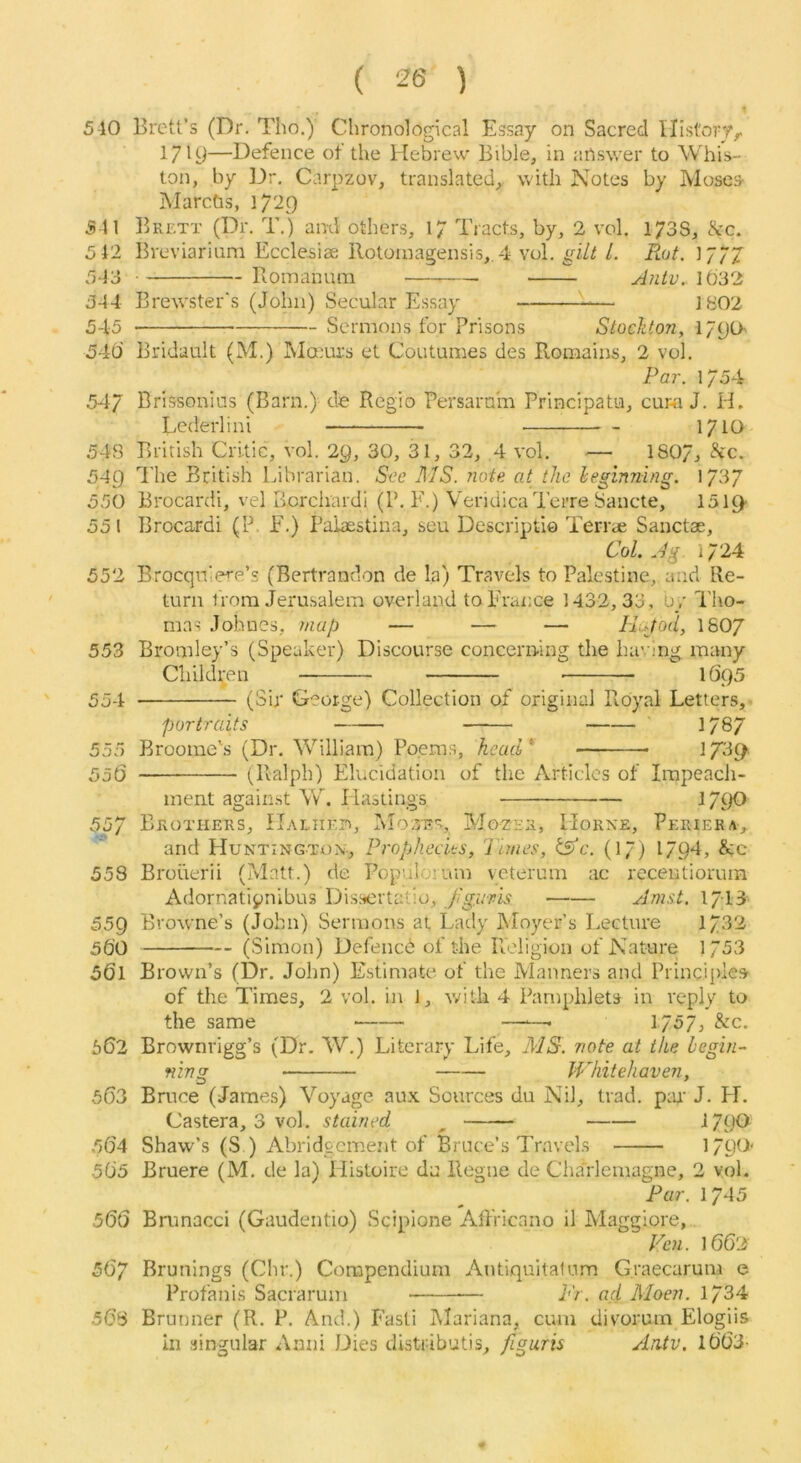 510 541 512 543 544 545 540 54/ 54S 540 550 55 I 552 553 554 555 556 Brett’s (Dr. Tho,) Chronological Essay on Sacred Ilistory^ 17^9—Defence of the Hebrew Bible, in answer to Whis- ton, by ]4r. Carpzov, translated,, with Notes by Moses- Marcbs, 1729 Brett (Dr. T.) and others, 17 Tracts, by, 2 vol. 173S, cSrc. Bveviarium Ecclesiae Rotoinagensis,. 4 vol. gilt 1. Rot. 177/ Hoinanum yi?itv.. 1032 Brewster's (John) Secular Essay 1802 -- Sermons for Prisons Stockton, 1790 Bridault (M.) INIamrs et Coutumes des Romains, 2 vol. Par. 1754 Brissonias (Barn.) de Regio Persarnm Principatu, cur-a J. H. Lederlini 171O British Critic, vol. 29, 30, 31, 32, 4 vol. — 1S07j The British Librarian. See MS. note at the heginning, \/3y Brocardi, vel Bcrchardi (P. F.) VeridicaTerre Sancte, lolQf- Brocardi (P F.) Palaestina, seu Descriptio Terrae Sanctae, Col. Jg i/24 Brocqniere’s (Bertrandon de la) Travels to Palestine, and Re- turn I'rora Jerusalem overland toFraxice 1432,33, 0/ Tho- mas Johnes, map — — — Hufod, I8O7 Bromley’s (Speaker) Discourse concerning the having many Cliildi;en 1695 (Sir George) Collection of original Royal Letters,- portraits 178/ Broome's (Dr. William) Po.ems, head* 17^1t> 557 558 559 560 561 562 563 564 505 566 567 568 (Ralph) Elucidation of the Articles of Impeach- ment against W. Hasiings 17^)fl Brothers, IIaliikp), Mozes, Mozer, Horne, Periera, and Hunting-ton-, Prophecits, Tunes, tsfe. (17j I7p4, &c Brouerii (?vlntt.) de Populoium veterum ac recentiorurn Adornatipnibus Dissertatio, Jigi.'pis Anist. 1713 Browne’s (John) Sermons at Lady Moyer’s Lecture 173^ (Simon) Defencd of the Religion of Nature 1 753 Brown’s (Dr. John) Estimate of the Manners and Principles of the Times, 2 vol. in 1, v/ith 4 Pamphlets in reply to the same —■—• I757j &c. Brownrigg’s (Dr. W.) Literary Life, MS. ?iote at the begin- ning Whitehaven, Bruce (James) Voyage aux Sources du Nil, trad. p:n J. PI. Castera, 3 vol. stained ^ 1790 Shaw’s (S ) Abridgement of Bruce’s Travels 1790' Bruere (M. de la) Histoire du Regne de Charlemagne, 2 vol. Pur. 1745 Brunacci (Gaudentio) Scipione Atfricano il Maggiore, Ven. 1662 Brunings (Clir.) Compendium Autiquitatum Graecaruni e Profanis Sacrarum Tr. ad Moen. 1734 Brunner (R. P. And.) Fasti Mariana, cum divoruin Elogiis in singular Anni Dies distributis, figuris Antv. 1663-