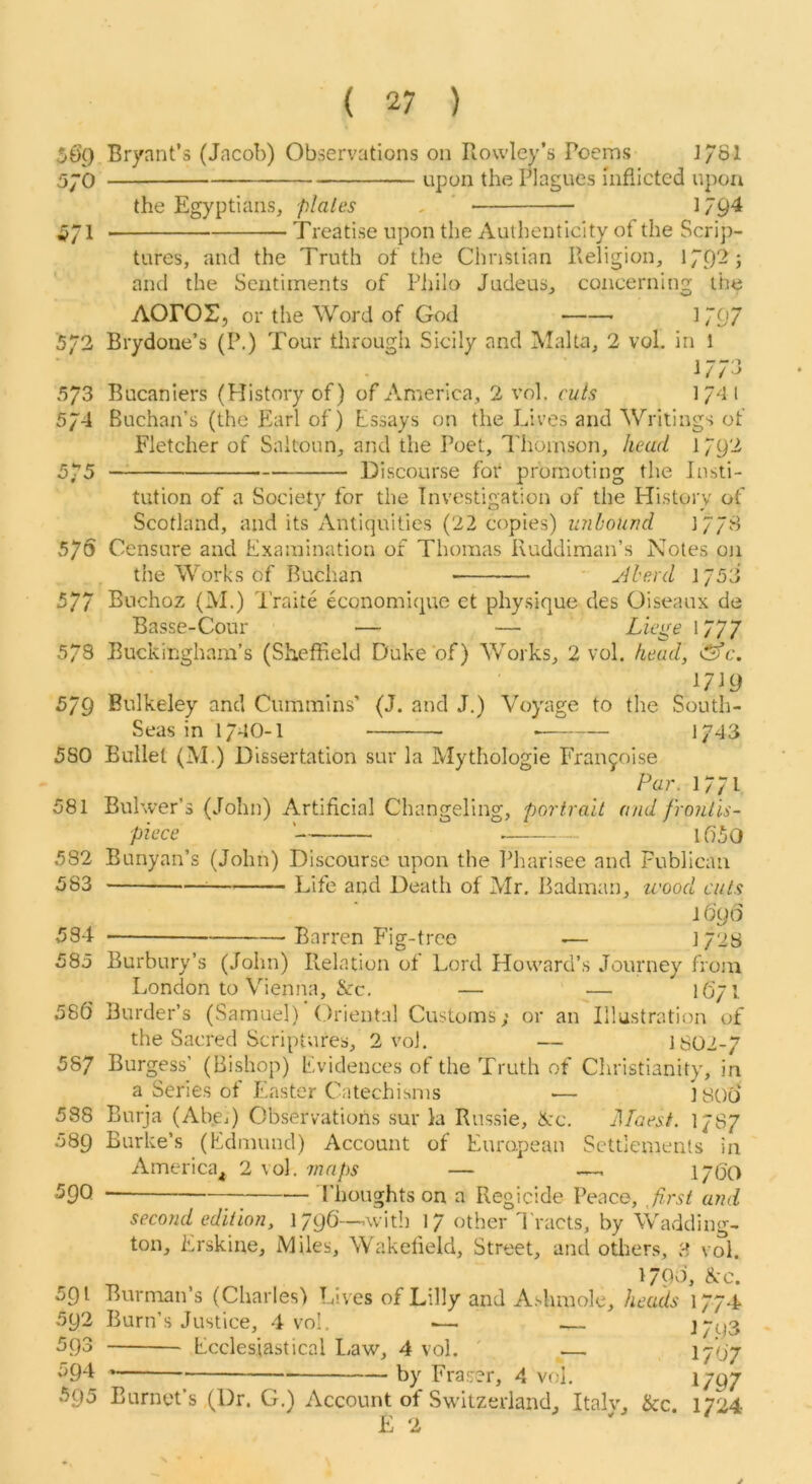 s6g 57b 571 5/2 573 574 575 57 s 577 578 579 580 581 582 583 584 585 586 587 538 589 590 591 592 593 594 595 Bryant’s (Jacob) Observations on Rowley’s Poems 1/81 upon the Plagues inflicted upon the Egyptians, p/a/es , ' 1794 -Treatise upon the Authenticity of the Scrip- tures, and the Truth of the Christian Religion, 179-^j and the Sentiments of Piiilo Judeus, concerning the AOrOr, or the Word of God 1797 Brydone’s (P.) Tour through Sicily and Malta, 2 vol, in 1 1773 Bucaniers (History of) of America, 2 vol. ri/Js 1 74 l Buchan’s (the Earl of) Essays on the Lives and Writings of Fletcher of Saltoun, and the Poet, Thomson, /leaU l/9'3 Discourse for promoting the Insti- tution of a Society for the Investigation of the History of Scotland, and its Antiquities (22 copies) unbound 1778 Censure and Examination of Thomas Ruddiman’s Notes on the Works of Buclian yiherd 1753 Buchoz (M.) I’raite economique et physique des Oiseaux de Basse-Cour — — Liege 1777 Buckingham’s (Sheffield Duke of) Works, 2 vol. head, &c. 1719 Bulkeley and Cummins’ (J. and J.) Voyage to the South- Seas in 174O-I 1743 Bullet (M.) Dissertation sur la Mythologie Franjoise Par. 1771 Bulwer’s (John) Artificial Changeling, portrait and frontis- piece ' 1650 Bunyan’s (John) Discourse upon the Pharisee and Publican —— - Life and Death of Mr. Badman, u'ood cuts l6g6 Barren P’ig-tree .— ] 728 Burbury’s (John) Relation of Lord Howard’s Journey from London to Vienna, &c. — — 1671 Border’s (Samuel) Oriental Customs; or an Illustration of the Sacred Scriptures, 2 vol. — 1S02-7 Burgess’ (Bishop) Evidences of the Truth of Cliristianity, in a Series of Easter Catechisms — I806 Burja (Abcj) Observations sur la Russie, tXc. JlTaest. I7S7 Burke’s (Edmund) Account of European Settlements in America^ 2 vol. maps — —, 1760 Phoughts on a Regicide Peace, ^first and second edition, 1796—with 17 other I'racts, by Wadding- ton, Erskine, iVIiles, Wakefield, Street, and others, ?, vol. , 1796, &c. Burman’s (Charles) Lives of Lilly and A.dimolc, heads 1774 Burn’s Justice, 4 vol, — — J7t)3 Ecclesiastical Law, 4 vol. ' — 1/07 by Fraser, 4 vol, lygy Burnet’s (Dr. G.) Account of Switzerland, Italv, &c. 1724 E 2 J