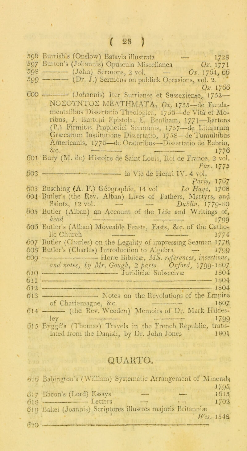5g6 507 59s ^99 Coo COI C02 603 CO-I C05 CoS C07 COS C09 610 Cl 1 612 Cl3 014 615 \ ( 28 ) Buvrish’s (Onslow) Batavia illustrata 1728 Burton’s (JoLannis) Opuscuia Miscellanea Or. 177I (John) Sermons^ 2 vol. — Or. 1764,60 (,Df. J.) Sermons on publick Occasions, vol. 2. Or. 1766 (Johannis) Iter Surrien'^e et Sussq^iense, 1752— NOSOINTOS MEATHMATA, Or, 1/55—de Funda? mentaiibus Dissertatio Theologica, 175S—de Vita et Mo- ribus, J. jiurtcpi Fpistola, E. Eenlbam, 1771—Bartons (PA Firmilas Prophetici Sermonis, 1757—de Literarum G raecarum Institiuione Dissertatio, 1758—de I’umultibus Arnericanis, 177C—de Oratoribus—Dissertatio do Eabrio, A’c. — r— 177C Bury (!Vl. de) Histoire de Saint Louis, Roi de lu'ance, 2 vol. Par. 1775 ^ la Vie de Henri IV. 4 vol. Par^s, 1707 Busching (A. F.) Geographic, 14 vol La Hqye, 17C8 Butler’s (the Rev. Alban) Lives of Fathers, Martyrs, and Saints, 12 vol. — — Didlln, 1779-SO Butler (Alban) an Account of the Life and Writings of, head ^ —; 1/99 Butlej'’s (Alban) Moveable Feasts, Fasts, &c. of the Catiio- lic Church 17/d Butler (Charles) on the Legality of itnpressing Seamen 17/B Butler’s (Charles) Introduction to Algebra >— 1799 Plone Biblicae, I\dS. njercnces, hiscrtions, and notes, iy Mr. Gough, 2 parts Oxford, 1799! SO7 Juridiciae Subsecivae Jb04 1804 1804 iVotcs on the Revolutions of the Empire of Charlemagne, &c. D307 (the Rev. Weeden) Memoirs of Dr. IMark Hildes- ley^ ^ 1799 Bygge’s (Thomas) Travels in the French Republic, trans- lated ifom the Dapish, by Dr. John Jonc;j 1801 aUAKTO. DID Babington’s '(William) Sj'stematic Arrangement of Mineral^ 1795 Cl/ Bacon’s (Lord) Essays — -— 10'15 ()15 Letters — -— 1702 619 Baltei (Joannis) Scriptores illustres majoris Britanniae ' ' Jifes. 15IS 620