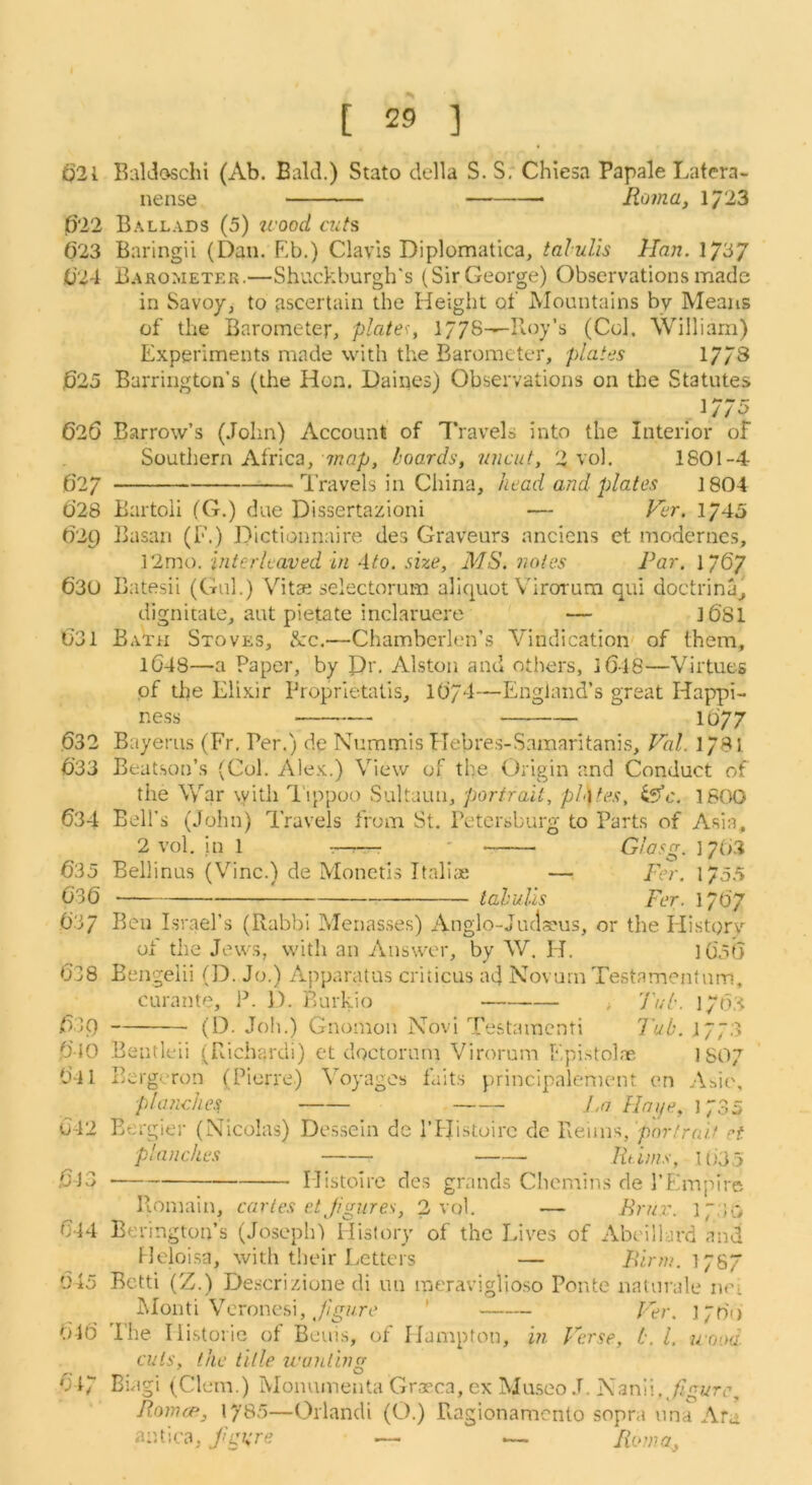 t)2l B:\ldoschi (Ab. Bald.) Stato della S. S, Chiesa Papale Latera- nense Roma, 1/23 1622 Ballads (5) icood cuts 623 Baringii (Daii. Eb.) Clavis Diplomatica, talulis Han. 1/37 0’24 Barometer.—Shuckburgh's (Sir George) Observations made in Savoy, to ascertain the Height of Mountains by Means of the Barometer, plate':, 1778-^Boy’s (Col. William) Experiments made with the Barometer, plates 17/3 j625 Barrington’s (the Hon. Dailies) Observations on the Statutes 1 / / o 626 Barrow’s (John) Account of Travels into the Interior of Southern Africa, 7/7Qp, hoards, uncut, 2 vol. 1801-4 C27 Travels in China, head and plates 1804 0’28 Bartoii (G.) due Dissertazioni — Ver. 1745 (129 Basan (F.) Dictionnaire des Graveurs anciens et moderncs, 12mo. interleaved in Ato. she, MS. notes Par. 1/6/ 630 Batesii (Gul.) Vitae selectorum aliquot \'irotum qui doctrina, dignitale, aut pietate inclaruere — ]6'81 031 Bath Stoves, &c.—Chambcrlen’s Vindication' of them, l048—a Paper, by Pr, Alston and others, iGl8—Virtues of the Elixir Proprietatis, l(j/4—England’s great Happi- ness 1D'77 632 Bayerus (Fr, Per.) de Nuramis TTebres-Samaritanis, Val. 178! 633 Beatson’s (Col. Alex.) View of the Origin and Conduct of the War \yith 'Tippoo Sultaun, portrait, pL)tes, iffc. 1800 634 Bell’s (John) Travels from St, Petersburg to Parts of Asia, 2 vol. in 1 —:—• ' Giasg. 1/63 635 Bellinus (Vine.) de Moneti.s ItaliiE —Per. 1/55 636 tahulls Per. l/6'7 637 Ben Israel’s (Rabbi Menasses) Anglo-Juclseus, or the Historv of the Jews, with an Answer, by W. H. 1056 638 Bengelii (D. Jo.) Apparatus criticus ad Novurn Testamentnm, curante, P. 1). Burkio , 'J'uh. 1763 639 (D. Job.) Gnomon Novi Testamenti I'ub. 1/73 610 Bentleii (Richarcli) ct doctornm Virorum Epistolae ISO7 641 Bergeron (Pierre) \'oyages faits principalement en Abit', planches J.n Hnije, 1735 642 Eergier (Nicolas) Dessein de I’ldistoirc dc Reims, por/rri/V ct planches Rtinis, 1635 613 Mistoire des grands Cheniins de I’Empire Roniain, carles etjigures, 2 vol. — Brjir. ip.'lo 644 Berington’s (Joseph) History of the Lives of Abeillard and Heloisa, with their Letters — Pirm. 178/ 645 Betti (Z.) De.scriziune di un meraviglioso Ponte nalurale n<n jMonti Veronesi, ' Per. 176') 616 The Ili.storie of Beuis, of Hampton, in Perse, h. 1. urjoa. cuts, the title u'anting 617 Biagi (Clem.) iVIonumenta Graeca, ex Mu.seo J. Nanii.,/7^«rtg Romcp, 1785—Orlandi (O.) Ragionamento sopra una Aru antica, fgure — — Roma,