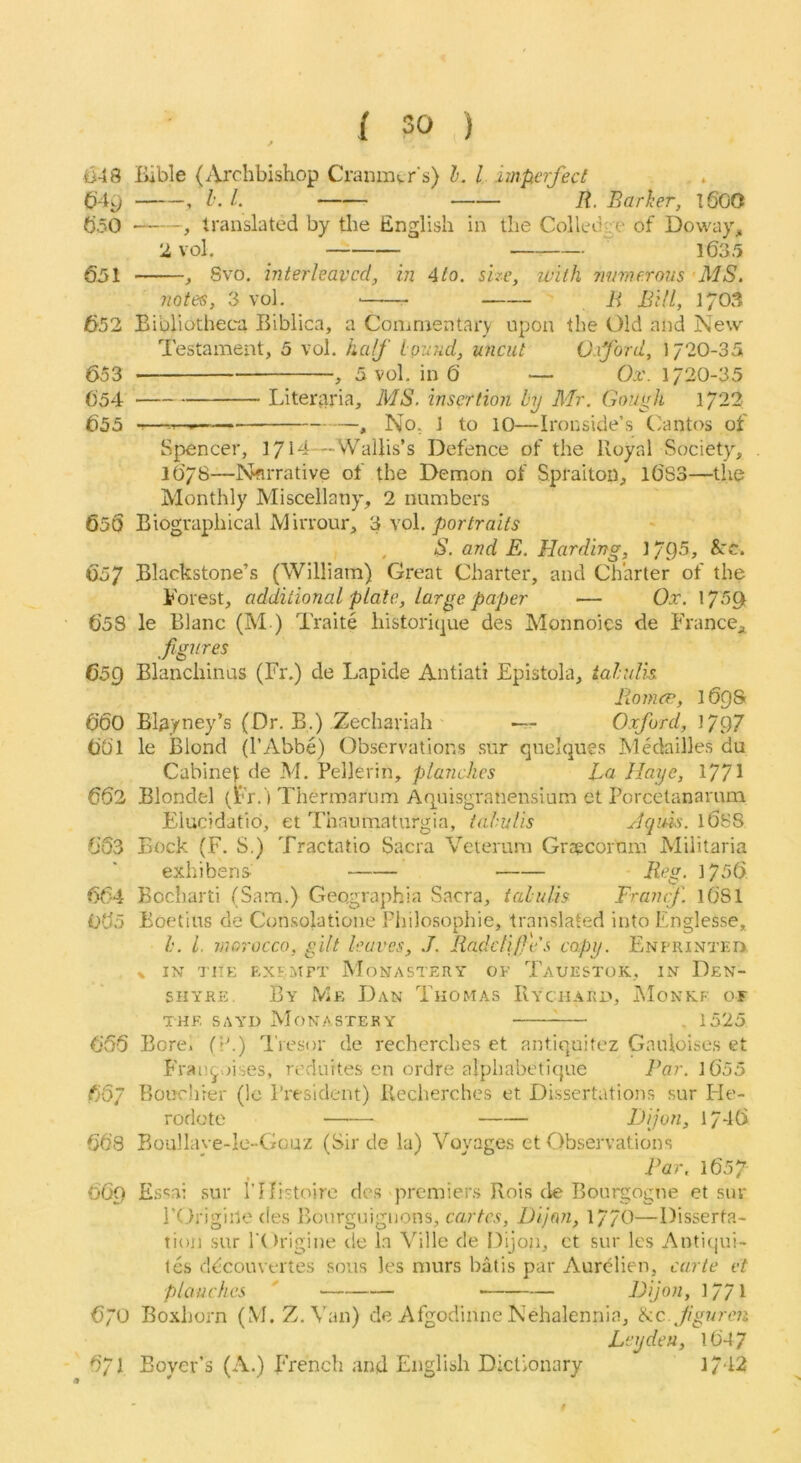 048 liable (Archbishop Cranmvr’s) 1. I imperfect C>4^ , I’. 1. /?. Barher, l60O 050 , translated by the English in the Colledge of Dowa}% 2vol, 1635 651 , 8vo, interleaved, in 4to. size, ivilh mme.rous MS. notes, 3 vol. B Bill, 1703 652 Bibliotheca Biblica, a Commentai'v upon the Old and New Testament, 5 vol. half louud, uncut O.xford, 1720-35 653 , 5 vol. in 6 — Ox. 1/20-35 654 Literaria, MS. insertion by Mr. GoUyh 1/22 655 , No, 1 to 10—Ironside’s Cantos of Sj>encer, 1/14—Wallis’s Defence of the Royal Society, l6/8—r^rrative of the Demon of Spraiton, l683—the Monthly Miscellany, 2 numbers 650 Biographical Mirrour, 3 vol, portraits , S. and E. Harding, 1795, &re. 657 Blackstone’s (William) Great Charter, and Charter of the Forest, additional plate, large paper •— Ox. \ 658 le Blanc (M ) Traite historique des Monnoics de France;i figures 659 Blanchinus (Fr.) de Lapide Antiati Epistola, tahilh B-omcn, 1698t 660 Bl^yney’s (Dr. B.) Zechariah — Oxford, 1797 661 le iBlond (I’Abbe) Observations sur qnelques Medailles du Cabinet de M. Pellerin, planches La Jlaye, 1771 662 Blondel (Fr. l Thermarnm Aquisgranensium et Porcetanamm Elucidatio, et Thaumaturgia, tahulis Jqim. 1688 663 Bock (F. S.) Tractatio Sacra Vetemm Grsecornm Miiitaria exhibens Reg. 1756 664 Bocharti (Sam.) Geographia Sacra, tahulis Framf l6Sl 065 Boetius de Consolatione Philosophic, translated into Englesse, h. L. morocco, gilt leaves, J. Radclife's copy. ENPRiNTF.ni % IN TITK EXEMPT MONASTERY OF TaUESTOK, IN DeN- SHYRE. By Me Dan Thomas IIyciiako, Monkf of THE, SAYD Monastery ^— . 1525 656 BorCi (V.) 'I'resor de recherches et antiquitez Ganloises et Francoises, reduites en ordre alphabetique Par. l6'55 657 Bouchrer (le President) Recherches et Dissertations sur Fle- rodote Bjon, 1/46 66’8 Boullaye-lc-Gcuz (Sir de la) Voyages et Observations Par, 1657 669 Essai .sur rifistoirc des premiers Rois de Bourgogne et sur rOriginc des Bourgiiigiions, cartes, Dijon, 17/0—Disserta- tioji sur rOrigine de la Ville de Dijon, ct sur les Anti(jui- les ddcouvertes sous les murs batis par Aurelien, carte et planches ' — Pijon, 17/1 670 Boxhorn (M. Z.Van) de Afgodinne Nehalennia, ikc.fguren Leyden, 164 7 671 Boyer’s (A.) French and English Dictionary 1/42