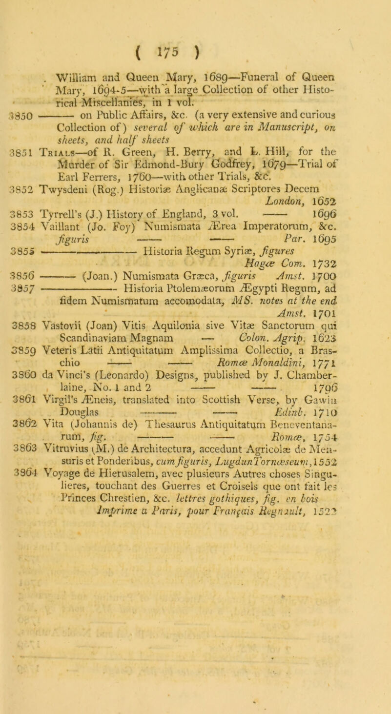 , William and Queen Mary, 1689—Funeral of Queen Mary, 1694-5—with'a large^Coliection of other Histo- ' rical Mrscellames, in 1 vol. ,•^350 on l\iblic Affairs, &c. (a very extensive and curious Collection of) several of which are in Manuscript, on sheets, and half sheets 3851 Trials—of 11. Green, H. Berry, and L. Hill, for the Murder of Sir Edmond-Bury Godfrey, 1679—Trial of Earl Ferrers, 176O—with other Trials, &C. 3852 Twysdeni (Rog.) Historias Angikanae Scriptores Decern London, 1652 3853 Tyrrell’s (J.) History of England, 3 vol. 1696 3854 Vaillant (Jo. Foy) Numismata alirea Imperatoram, &c. fguris —— Par. I695 3855 »—• Historia Begum Syriae, fgures Hagce Com. 1732 3856 (Joan.) Numismata Graeca, Amst. 17OO 3857 Historia Ptolem^orum iEgypti Regum, ad hdem Numismatura accomodata, MS. Jiotes at the end Amst. 1701 3858 Vastovii (Joan) Vitis Aquilonia sive Vitae Sanctorum qui Scandinaviam Magnam — Colon. A grip. 1623 3859 Veteris Latii Antiquitatum Amplissima Collectio, a Bras- * chio — Romce Monaldini, 1771 3S60 da Vinci’s (Leonardo) Designs, published by J. Chamber- , laine. No. l and 2 17p6 3861 Virgil’s .^neis, translated into Scottish Verse, by Gawin Douglas Edinl’. 1710 3862 Vita (Johannis de) Thesaurus Antiquitatum Beneventana- rum, fg. Romeo, 1754 3863 Vitruvius (^M.) de Architectura, accedunt Agricolae de Meu- siiris et Ponderibus, cum fguris, LugdunTorncfseurn,l532 3364 Voyage de Hierusalem, avec plusieurs Autres choses Singu- lieres, touchant des Guerres et Croisels que ont fait le? Princes Chrestien, &c. lettrcs gothiques, fig. en hois Imfrime a Paris, pour Fran(ais Regniult, 1522