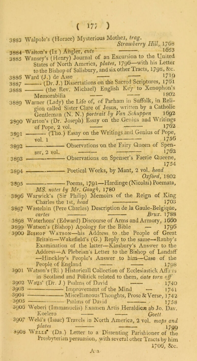 3883 3884 3885 3886 3887 3888 3889 3890 3891 3892 3893 Walpole’s (Horace) Mysterious Mothei, trag. Sirawherry Hill,, 1768 Walton’s (Iz ) Angl^; 7—' Wansey’s (Henry) Journal of an Excursion to the ijnited States of North America, plates, 1796—with his Letter to the Bishop of Salisbury, and six other Tiacts, 179^>^^* Ward (J.) de Asse 1/19 (Dr. J.) Dissertations on the Sacred Scriptures, 1761 (the Rev. Michael) English Key to Xenophon’s Memorabilia , 1 Warner (Lady) the Life of, of Parham in Suffolk, in Reli- gion called Sister Clare of Jesus, written by a Catholic Gentleman (N. N.) portrait hy Van Schuppen \6g2 Warton’s (Dr. Joseph) Essay on the Genius and Writings of Pope, 2 vol. 1762 (Tho.) Essay on the Writings and Genius of Pope, vol. 1 1756 Observations on the Fairy Queen of Spen- 1762 Observations on Spenser’s Faerie Queene, ser, 2 vol. 3S94 Poetical Works, by Mant, 2 vol. head Oxford, 1802 38Q5 Poems, 1791—Hardinge (Nicolai) Poemata, MS. 7iotes by Mr. Gough, 178O 3896 Warwick’s (Sir Philip) Memoirs of the Reign of King Charles the 1st, head 1703 3897 Wastelain (Pere Charles) Description de la Gaule-Belgique, cartes Brux. 1788 3898 Waterhous’(Edward) Discourse of Arms and Armory, 1660 3899 Watson’s (Bishop) Apology for the Bible — 179^ 3900 Bishop Watson—his Address to .the People of Great Britain—Wakefield’s (G.) Reply to the same—-Ranby’s Examination of the latter—Kinsbury’s Answer to the Address—A Plebeian’s Letter to the Bishop of Landart' —Hinckley’s People’s Answer to him—Case of the People of England 17p8 3901 Watson’s (Ri.) Historical! Collection of Ecclesiastick Affaus in Scotland and Politick related to them, date torn off' 3902 WatJLs’ (Dr. J ) Psalms of David —— 1/40 3903 Improvement of the Mind — 1741 3904 Miscellaneous Thoughts, Prose & Verse, 1/42 3905 Psalms of David 1/58 390G Weberi (Immanuelis) Examen Artis Heraldicae ab Jo. Dav. Koelero Goett 3907 Weld’s (Isaac) Travels in North America, 2 vol. maps and plates 1799 3908 Wells* (Dr.) Letter to a Dissenting Parishioner of the Presbyterian persuasion, with several other Tracts by him 1706, &c. A a