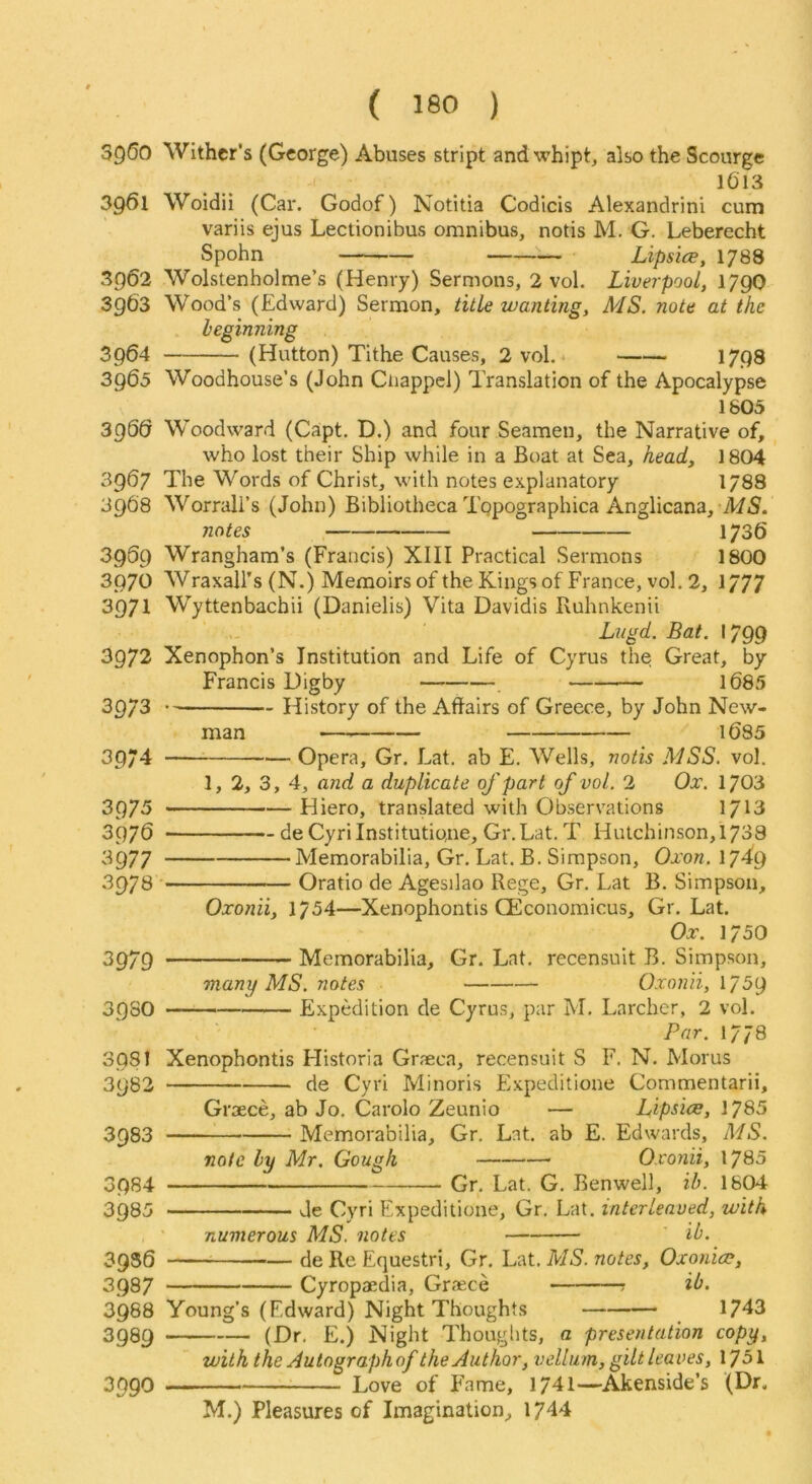 3960 Wither’s (George) Abuses stript and whipt, also the Scourge 1613 39^1 Woidii (Car. Godof) Notitia Codlcis Alexandrini cum variis ejus Lectionibus omnibus, notis M. G. Leberecht Spohn LipsicE, 1788 Wolstenholme’s (Henry) Sermons, 2 vol. Liverpool, 179O Wood’s (Edward) Sermon, title wanting, MS. note at the beginning (Hutton) Tithe Causes, 2 vol. * 1798 Woodhouse’s (John Ciiappcl) Translation of the Apocalypse 1805 Woodward (Capt. D.) and four Seamen, the Narrative of, who lost their Ship while in a Boat at Sea, head, 1804 The Words of Christ, with notes explanatory 1/88 Worrali’s (John) Bibliotheca Topographica Anglicana, MiS. notes 1736 Wrangham’s (Francis) XIII Practical Sermons 1800 Wraxall’s (N.) Memoirs of the Kings of France, vol. 2, 1777 3962 3963 3964 3965 3960 3967 3968 3959 3976 3971 3972 3973 3974 3975 3976 3977 3978 3979 3930 3981 3982 3983 3984 3985 3956 3987 3988 3989 3990 Wyttenbachii (Danielis) Vita Davidis Ruhnkenii Lngd. Bat. -799 Xenophon’s Institution and Life of Cyrus the Great, by Francis Digby , 1685 History of the Affairs of Greece, by John New- man • 1685 Opera, Gr. Lat. ab E. Wells, notis MSS. vol. 1, 2, 3, 4, and a duplicate of part of vol. 2 Ox. 1703 Hiero, translated with Observations 1713 de CyrilnstitutiQiie, Gr.Lat. T Hutchinson, 1738 Memorabilia, Gr. Lat. B. Simpson, Oxon. 1749 Oratio de Agesilao Rege, Gr, Lat B. Simpson, Oxonii, 1754—Xenophontis CEconomicus, Gr. Lat. Ox. 1750 Memorabilia, Gr. Lat. recensuit B. Simpson, many MS. notes Oxonii, 1759 — Expedition de Cyrus, par M. Larchcr, 2 vol. Par. 1778 Xenophontis Historia Graeca, recensuit S F. N. Morus de Cyri Minoris Expeditione Commentarii, Groece, ab Jo, Carolo Zeunio — Lipsice, 1785 Memorabilia, Gr. Lat, ab E. Edwards, MS. note by Mr, Gough Oxonii, 1780 Gr, Lat. G. Benwell, ih. 1804 de Cyri Expeditione, Gr. Lat. interleaved, with numerous MS. notes ib. ^ de Re Equestri, Gr. Lat. MS. notes, Oxonicp, Cyropaedia, Graece ib. Young’s (Edward) Night Thoughts _ 1743 (Dr. E.) Night Thoughts, a presentation copy, with the Auto graph of the Author, velluyn, gilt leaves, 1751 Love of Fame, 1741—Akenside’s (Dr. M.) Pleasures of Imagination, 1744