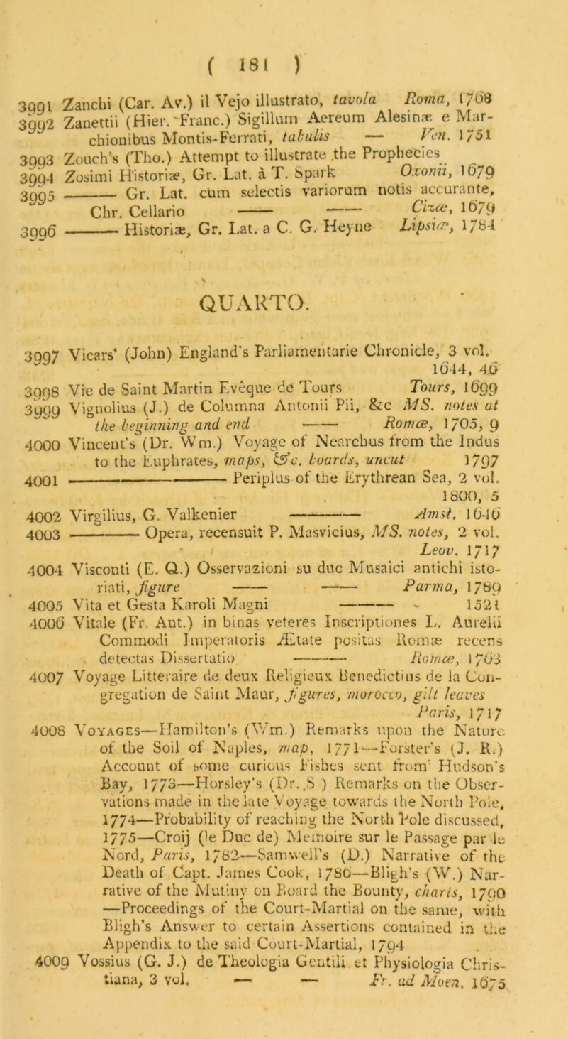 3QQI Zanchi (Car. Av.) il Vejo illustrate, tavola Roma, 17(38 3QU2 Zanettii (Hier.'Franc.) Sigillum Aereum Alesin* e Mar- chionibus Montis-Fcrrati, tubiUis Jcu. 1/51 3qq3 Zouch's (Tho.) Attempt to illustrate .the Prophecies 3QQ4 Zosimi H'istoriae, Gr. Lat. aT. Spark Oxomi, 16/9 3005 Gr. Lat. cum selectis variorum notis accurante, Chr. Cellario Cixce, 1679 3pgg Historic, Gr. Lat. a C. G. Heyne Lipsicr, l/bi QUARTO. 3007 Vicars’ (John) England’s ParliaraeiUarie Chronicle, 3 vol. 16-14, 4D 3998 Vie de Saint Martin Eveque de Tours Tours, 1699 3999 Vignolius (J.) de Columna Antonii Pii, &c MS. notes at the beginning and end Rontce, 1/05, 9 4000 Vincent’s (Dr. Wm.) Voyage of Nearchus from the Indus to the Euphrates, maps, boards, uncut 1797 4001 - Periplus of the Erythrean Sea, 2 vol. 1800, 5 4002 Virgilius, G. Valkcnier ^Imst. 1646 4003 Opera, recensuit P. Masvicius, MS. notes, 2 vol. ' > Lew. 4004 Visconti (E. Q..) Osservazioni su due Musaici antichi isto- Yn\U, figure Parma, 1/8Q ‘ 4005 Vita et Gesta Karoli Magni 1521 4006 Vitale (Fr. Ant.) in binas veteres Inscriptitmes L. Anrelii Commodi Imperatoris TElate positas ilome'e recens . detectas Dissertatio — liotnce, 1763 4007 Voyage Litteraire de deux Religieux Bcnedictins de la Con- gregation de Saint Maur, fgures, morocco, gilt leaves Paris, 1717 4008 Voyages—Hamilton’s (V/m.) Remarks upon the Nature of the Soil of Naples, map, 177I—Forster’s (J. il.) Account of some curious Fishes .sent from' Hudson’s Bay, 1773—Horsley’s (Dr..S ) Remarks on the Obser- vations made in the late Voyage towards the North Pole, 1774—Probability of reaching the North Pole discussed, . . 1775—Croij (le Due de) Memoire sur le Pa.ssage par le Nord, Paris, 1782—SamwelPs (D.) Narrative of the Death of Capt. James Cook, 1786—Bligh’s (W.) Nar- rative of the Mutiny on Board the Bounty, charts, 1/00 —Proceedings of the Court-Martial on the same, with Bligh’s Answer to certain Assertions contained in the Appendix to the said Court-Martial, 1794 4009 Vossius (G. J.) de Theologia Gentili et Physiologia Chris- tiana, 3 vol. —• — pr. ad Muen. 16/5