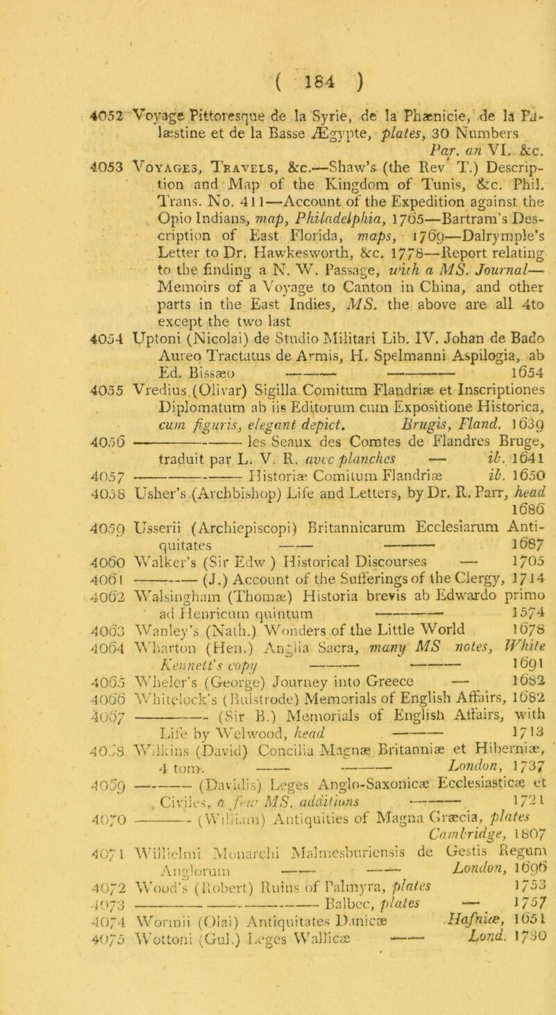 4052 Voyage Pittoresque de la Syrie, de la Phacnicie, de la Pd- laestine et de la Basse iEgypte, plates, 30 Numbers Par. an VL &c. 4053 Voyages, Travels, &c.—Shaw’s (the Rev T.) Descrip- tion and Map of the Kingdom of Tunis, &c, Phil. Trans, No. 411—Account of the Expedition against the Opio Indians, wap, Philadelphia, l/OS—Bartrani’s Des- cription of East Florida, maps, —Dalrymple’s Letter to Dr. Hawkesworth, ike. 17/B—Report relating to the finding a N. W, Passage, until a MS. Journal— Memoirs of a Voyage to Canton in China, and other parts in the East Indies, MS. the above are all 4to except the two last 4054 Uptoni (Nicolai) de Studio Militari Lib. IV. Johan de Bado Aureo Tractatus de Armis, H. Spelmanni Aspilogia, ab Ed. B issaeo 1654 4055 Vredius (Olivar) Sigilla Comitum Flandriae et Inscriptiones . Diplomatum ab iis Editorum cmn Expositione Historica, cum figuris, elegant depict. Brugis, Fland. IfiSQ 4056 les Seaux des Comtes de Flandrcs Bruge, traduit par L. V. R, avee planches — ih. 16'41 4057 riistoriae Comitum Flandriae ih. 1650 4058 Lasher’s (Archbishop) Life and Letters, by Dr. R. Parr, head 1686 4059 Usserii (Archiepiscopi) Britannicarum Ecclesiarum Anti- quitates l687 4060 Walker’s (Sir Edw ) Historical Discourses — 1705 4061 (J.) Account of the Sufferings of the Clergy, 1714 4062 Walsinghain (Thomae) Historia brevis ab ILdwardo primo ad Ilenricum (|uintum 15/4 406'3 Wanley’s (Nath.) Wonders of the Little World 1678 4064 V’harton (Hen.) Anglia Sacra, many MS notes. White Ken nett's copy I69I 4065 Whelcr’s (George) Journey into Greece — l6S2 4066 Whitdock's (Bulstrode) Memorials of English Affairs, l682 4067 (Sir B.) Memorials of English Affairs, with Lif e by Wehvood, head 1/13 40JS Wilkins (David) Concilia Magnae Britanniae et Hiberni®, 4 ton>. London, 1/37 (Dnvidis) Leges Anglo-Saxonic® Ecclesiastic® et . Civiies, a far MS. additions 17'2l .^070 (Wiliiam) Antiquities of Magna Gr®cia, plates Cambridge, 1807 4071 fVillielmi Monarchi Malmcsbnriensis de Gestis Regum Ana:!orum London, 1696 -1072 Wood’s (Robert) Ruins of Palmyra, plates 1753 Balbec, p/afw —_ 1/57 1074 Wonnii (Oiai) Antiquitates Danic® Hafnice, l65l 4075 ^Vottoni (Gul.) Leges Wallic® Land. 1730