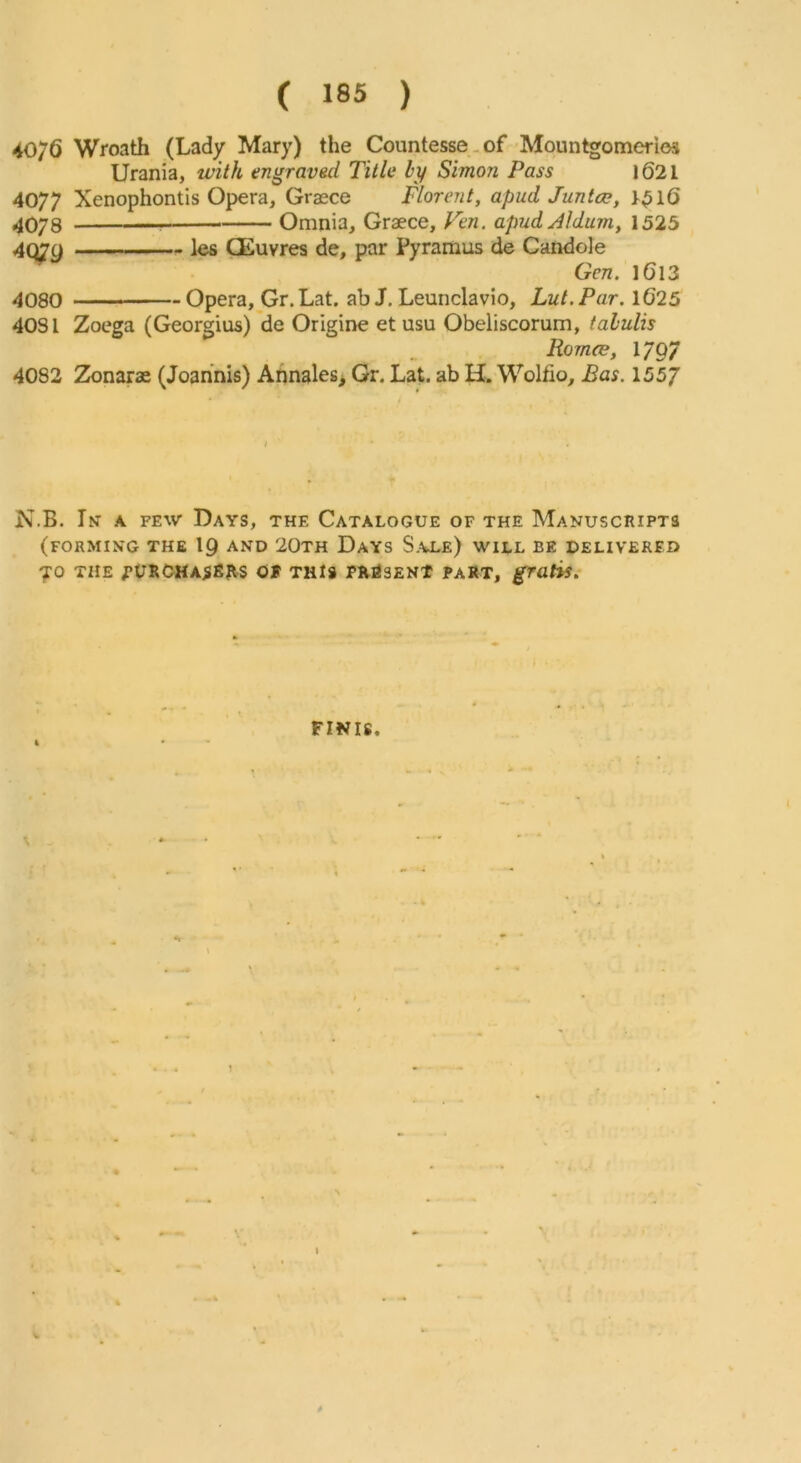 40/6 Wroath (Lady Mary) the Countesse-of Mountgomerios Urania, with engraved Title by Simon Pass l62l 4077 Xenophontis Opera, Graece Florent, apud Junta;, 4078 Omnia, Graece, Ven. apud Aldum, 1525 4Q7g les CEuvres de, par Pyramus de Candole Gen. I6l3 4080 - Opera, Gr.Lat. ab J. Leunclavio, Lut.Par. 1625 4031 Zoega (Georgius) de Origine et usu Obeliscorum, tahulis Romce, 1797 4082 2k)narae (Joannis) Annales^ Gr. Lat. ab H. Wolfio, Bas. 155J N.B. In a few Days, the Catalogue of the Manuscripts (forming the 19 AND 20th Days S.vle) will be delivered 70 the ;*URCHA5fiRs Of THIS PluisENt part, gratis^ FINIS.