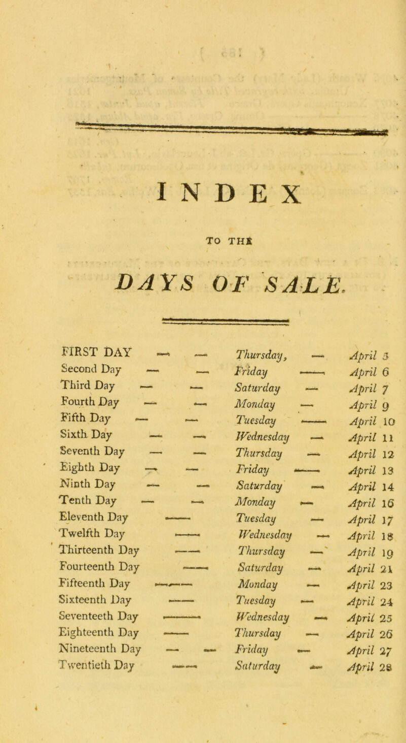 INDEX TO THK DAYS OF SALE. FIRST DAY —4 _ Second Day —- —_ Thursday, Friday —- April 5 April 6 Third Day <— — Saturday April 7 Fourth Day —- Monday — April 9 Fifth Day — ~~ Tuesday April 10 Sixth Day — —, JFednesday — April 11 Seventh Day — — Thursday — April 12 Eighth Day •— — Friday April 13 Ninth Day — — Saturday — April 14 Tenth Day —- Monday April 16 Eleventh Day —— Tuesday — April 17 Twelfth Day Wednesday — April 13 Thirteenth Day Thursday % April 19 Fourteenth Day —— Saturday —* April 21 Fifteentli Day — Monday — April 23 Sixteenth Day —-— Seventeeth Day Tuesday Wednesday April 24 April 25 Eighteenth Day ——. Thursday — April Nineteenth Day — — Friday — April 27 Twentieth Day ——. Saturday April 28 4