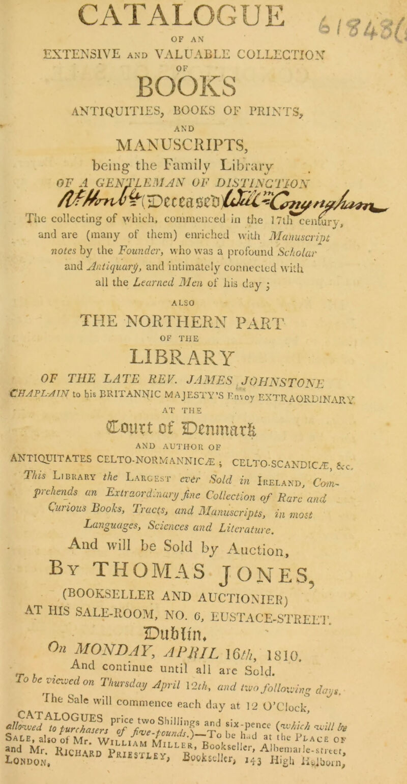 CATALOGUE OF AN 61 EXTENSIVE AND VALUABLE COLLECTION OF BOOKS ANTIQUITIES, BOOKS OF PRINTS, AND MANUSCRIPTS, being the Family Library OF A GENTLEDlAy OF DlSTl^CTWN Tiic collecting of which, commenced in the ITtl^enmry, and are (many of them) enriched with Manuscript notes by the Founder, who was a profound Scholar and Antiquarp, and intimately connected with all the Learned Men of his day • ALSO THE NORTHERN PART OF THE LIBRARY OF THE LATE REV. JAMES JOHNSTONE CHAFLrAlN to his BRlTAlsNIC MAJESTY’S F.inoy EXTRAORDlNAR''’’ AT THE Court of Denmark AND AUTHOR OF ANTIQUITATES CELTO-NORMANNlC^ ; CELTO-SCAXDICAi:, t<c. This Library the Largest evir Sold in Ireland, Com- prehends an Extraordinary fine Collection of Rare and Curious Books, Tracts, and Manuscripts, in most Latiguages, Sciences and Literature, And will be Sold by Auction, By THOMAS JONES, (BOOKSELLER AND AUCTIONIER) AT HIS SALE-ROOM, NO. 0, EUSTACE-STREE'I’. IDublim On MONDAY, APlUL \Gth, 1810. ^ And continue until all arc Sold. To be vietved on Thursday April l2//i, and iivo folloxving days. The Sale will commence each day at 12 O’clock, glanced to pur^I'urs^'^of^six-pence {nvhic/i nxlll be Sale, also of Mr Wtt r ^ Pface of and Mr. Rjch.\’rd PriestleT?’ London, esiley, Bogkscllcr, 143 High