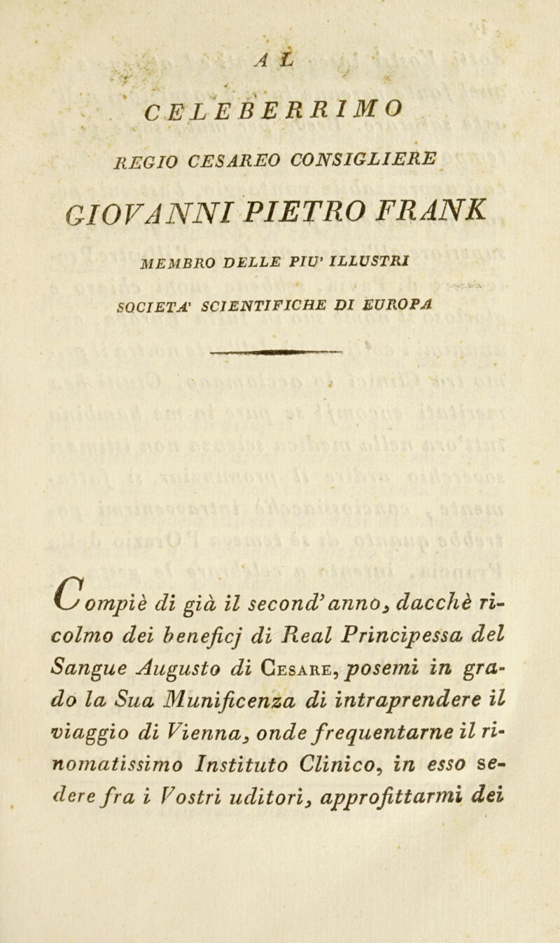 REGIO CESAREO CONSIGLIERE GIOVANNI PIETRO FRANK MEMBRO DELLE PIU* ILLUSTRI * . • * -ìt'JX SOCIETÀ’ SCIENTIFICHE DI EUROPA C ompiè di già il second’ anno, dacché ri- colmo dei beneficj di Reai Principessa del Sangue Augusto di Cesare, poserai in gra- do la Sua Munificenza di intraprendere il viaggio di Vienna, onde frequentarne il ri- nomatissimo Instituto Clinico, in esso se-