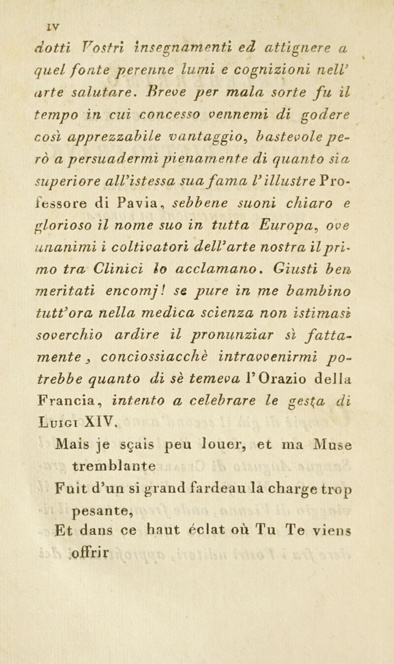 dotti Vostri insegnamenti ed attignere a quel fonte perenne lumi e cognizioni nell’ arte salutare. Breve per mala sorte fu il tempo in cui concesso vennemi di godere così apprezzabile vantaggio, bastevole pe- rò a persuadermi pienamente di quanto sia superiore alVistessa sua fama V illustre Pro- fessore di Pavia, sebbene suoni chiaro e glorioso il nome suo in tutta Europa, ove unanimi i coltivatori delVarte nostra il pri- mo tra Clinici lo acclamano. Giusti ben ineritati encomj! se pure in me bambino tuttora nella medica scienza non istimasì soverchio ardire il pronunziar sì fatta- mente j conciossiacchè intravvenirmi po- trebbe quanto di sè temeva POrazio della Francia, intento a celebrare le ges$a di Luigi XIV, Mais je sgais peu louer, et ma Muse tremblante Fuit d3un si grand fardeau la charge trop pesante, Et dans ce haut éclat où Tu Te viens offrir