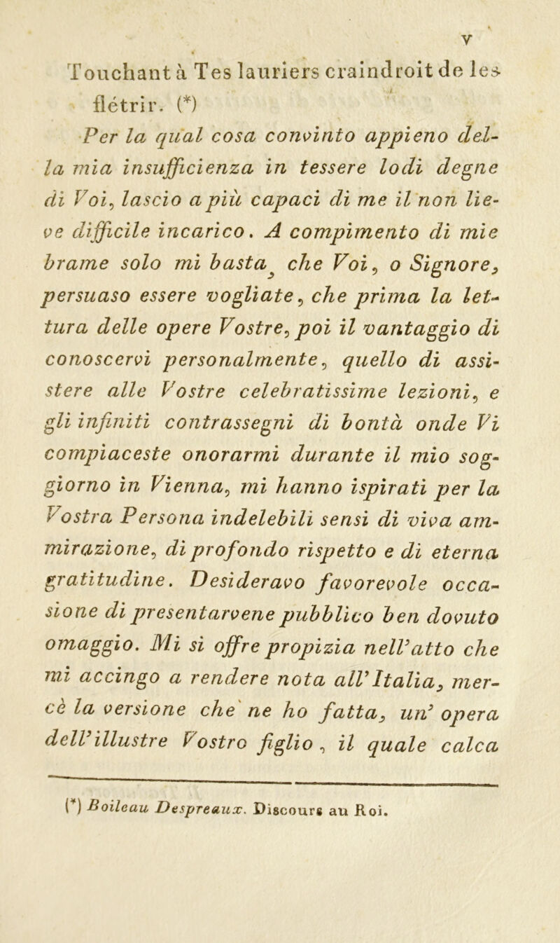 Touchant à Tes lauriers craindroit de les- flétrir. (*) Per la qual cosa convìnto appieno del- la mia insufficienza in tessere lodi degne di Voi, lascio a più capaci di me il non lie- ve difficile incarico. A compimento di mie brame solo mi basta ^ che Voiv o Signore, persuaso essere vogliate, che prima la let- tura delle opere Vostre^ poi il vantaggio di conoscervi personalmente, quello di assi- stere alle Vostre celebratissime lezioni, e gli infiniti contrassegni di bontà onde Vi compiaceste onorarmi durante il mio sog- giorno in Vienna, mi hanno ispirati per la c ostia Persona indelebili sensi di viva am- mirazione, di profondo rispetto e di eterna gratitudine. Desideravo favorevole occa- sione dì pr esentar vene pubblico ben dovuto omaggio. Mi si offre propizia nelVatto che mi accingo a rendere nota all9Italia, mer- ce la versione che ne ho fatta, un9 opera dell illustre Vostro figlio , il quale calca ( ) Boilcau Despreaux. Discours au Roì.