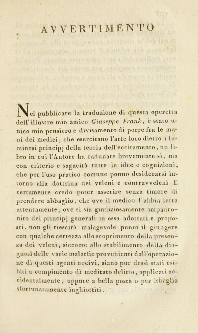 •% |Njel pubblicare la traduzione di questa operetta dell'illustre mio amico Giuseppe Franko è stato u- nico mio pensiero e divisamento di porre Ira le ma- ni dei medici, che esercitano l’arte loro dietro i lu- minosi principj della teoria dell’eccitamento, un li- bro in cui l’Autore ha radunate brevemente sì, ma con criterio e sagacità tutte le idee e cognizioni, che per l’uso pratico comune ponilo desiderarsi in- torno alla dottrina dei veleni e contravveleni. E certamente credo poter asserire senza timore di prendere abbaglio, che ove il medico E abbia letta attentamentej ove si sia giudiziosamente impadro- nito dei principj generali in essa adottati e propo- sti, non gli riescirà malagevole punto il giungere con qualche certezza allo scoprimento della presen- za dei veleni, siccome allo stabilimento della dia- gnosi delle varie malattie provenienti dall’operazio- ne di questi agenti nocivi, siano pur dessi stati esi- biti a compimento di meditato delitto, applicati ac- cidentalmente, oppure a bella posta o per isbaglio sfortunatamente inghiottiti.