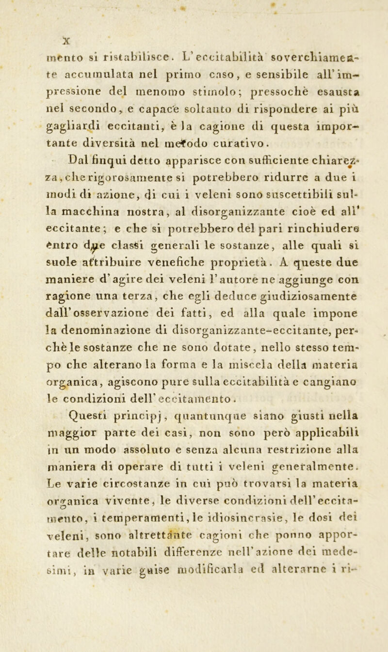 mento si ristabilisce. L’eccitabilità soverchiamen- te accumulata nel primo caso, e sensibile all’im- pressione del menomo stimolo; pressoché esausta nei secondo, e capace soltanto di rispondere ai più gagliardi eccitanti, è la cagione di questa impor- tante diversità nel metodo curativo. Dal finqui detto apparisce con sufficiente chiare^ za, che rigorosamente si potrebbero ridurre a due i modi di azione, di cui i veleni sono suscettibili sul- la macchina nostra, al disorganizzante cioè ed all* eccitante; e che si potrebbero del pari rinchiudere éntro d^e classi generali le sostanze, alle quali si suole attribuire venefiche proprietà. A queste due maniere d’agire dei veleni l’autore ne aggiunge con ragione una terza, che egli deduce giudiziosamente dall’osservazione dei fatti, ed alla quale impone la denominazione di disorganizzante-eccitante, per- chè le sostanze che ne sono dotate, nello stesso tem- po che alterano la forma e la miscela della materia organica, agiscono pure sulla eccitabilità e cangiano le condizioni dell’ eccitamento . Questi principj, quantunque siano giusti nella maggior parte dei casi, non sono però applicabili in un modo assoluto e senza alcuna restrizione alla maniera di operare di tutti i veleni generalmente. Le varie circostanze in cui può trovarsi la materia organica vivente, le diverse condizioni dell’eccita- mento, i temperamenti, le idiosincrasie, le dosi dei veleni, sono altrettante cagioni che ponno appor- tare delle notabili differenze nell’azione dei mede- simi, in varie gnise modificarla ed alterarne i ri-