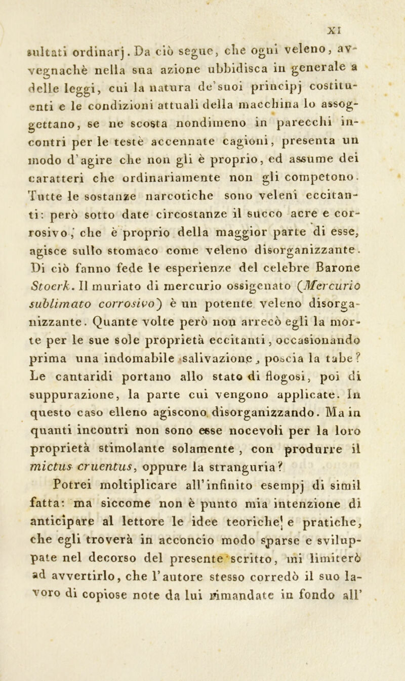 multati ordinarj. Da ciò segue, che ogni veleno, av vegnachè nella sua azione ubbidisca in generale a delle leggi, cui la natura de suoi principj costitu- enti e le condizioni attuali della macchina lo assog- gettano, se ne scosta nondimeno in parecchi in- contri perle teste accennate cagioni, presenta un modo d’agire che non gli è proprio, ed assume dei caratteri che ordinariamente non gli competono. Tutte le sostanze narcotiche sono veleni eccitan- ti: però sotto date circostanze il succo acre e cor- rosivo, che è proprio della maggior parte di esse, agisce sullo stomaco come veleno disorganizzante. Di ciò fanno fede le esperienze del celebre Barone Stocrk. Il muriato di mercurio ossigenato (Mercurio sublimato corrosivo') è un potente veleno disorga- nizzante. Quante volte però non arrecò egli la mor- te per le sue sole proprietà eccitanti, occasionando prima una indomabile salivazione^ poscia la tabe? Le cantaridi portano allo stato di flogosi, poi di suppurazione, la parte cui vengono applicate. In questo caso elleno agiscono disorganizzando. Main quanti incontri non sono esse nocevoli per la loro proprietà stimolante solamente , con produrre il mictus cruentus, oppure la stranguria? Potrei moltiplicare all’infinito esempj di sitnil fatta*, ma siccome non è punto mia intenzione di anticipare al lettore le idee teoriche] e pratiche, che egli troverà in acconcio modo sparse e svilup- pate nel decorso del presente scritto, ini limiterò ad avvertirlo, che l’autore stesso corredò il suo la- voro di copiose note da lui malandate in fondo all’