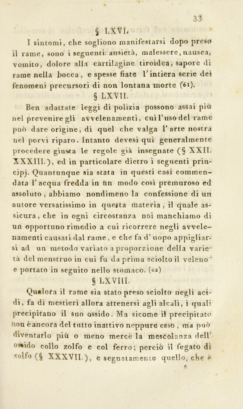 4 I sintomi, che sogliono manifestarsi dopo preso il rame, sono i seguenti: ansietà, malessere, nausea, vomito, dolore alla cartilagine tiroidea, sapore di r rame nella bocca, e spesse fiate V intiera serie dei fenomeni precursori di non lontana morte f6i). § LXVII. Ben adattate leggi di polizia possono assai più nel prevenire gli avvelenamenti, cui l’uso del rame può dare origine, di quel che valga l’arte nostra nel porvi riparo. Intanto devesi qui generalmente procedere giusta le regole già insegnate (§ XXII. XXXI1L), ed in particolare dietro i seguenti prin- cipe Quantunque sia stata in questi casi commen- data l’acqua fredda in ùn modo così premuroso ed assoluto j abbiamo nondimeno la confessione di un autore versatissimo in questa materia , il quale as- sicura , che in ogni circostanza noi manchiamo di un opportuno rimedio a cui ricorrere negli avvele- namenti causati dal rame, e che fa d’ uopo appigliai si ad un metodo variato a proporzione della varie* tà del menstruo in cui fu da prima sciolto il veleno“ e portato in seguito nello stomaco. (&*) § LXVILL Qualora il rame sia stato preso sciolto negli aci- di, fa di mestieri allora attenersi agli alcali, i quali precipitano il suo ossido. Ma sicome il precipitato non èancora del tutto inattivo neppure esso , ma può diventarlo più o meno mercè la mescolanza dell’ ossido collo zolfo e col ferro; perciò il fegato di *olfo (ì XXXVII.), e segnatamente quello, che è