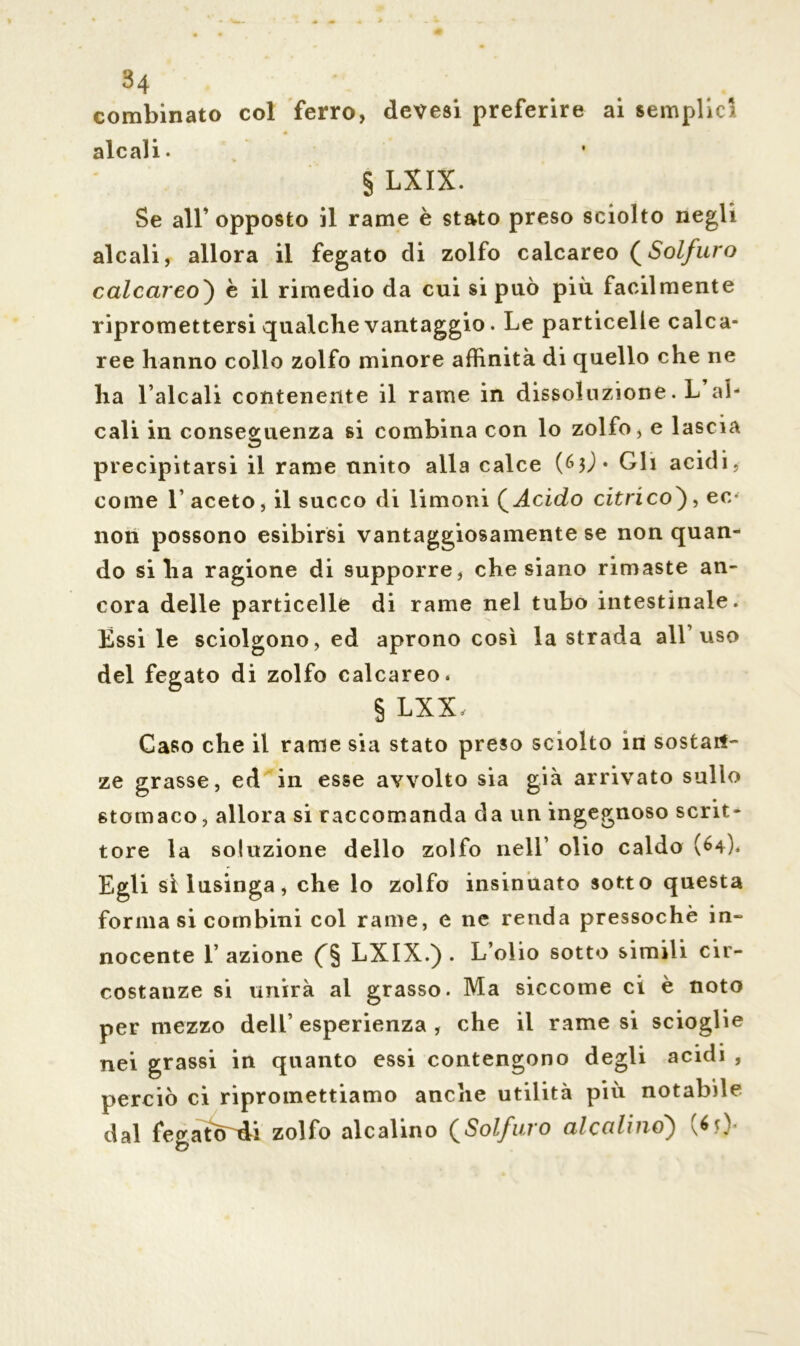 34 combinato col ferro, devesi preferire ai semplici alcali. § LXIX. Se all’ opposto il rame è stato preso sciolto negli alcali, allora il fegato di zolfo calcareo (Solfuro calcareo') è il rimedio da cui si può più facilmente ripromettersi qualche vantaggio. Le particelle calca- ree hanno colio zolfo minore affinità di quello che ne ha l aicali contenente il rame in dissoluzione. L al- cali in conseguenza si combina con lo zolfo, e lascia precipitarsi il rame unito alla calce (&})• Gli acidi, come 1’ aceto, il succo di limoni ( Acido citrico), ec* non possono esibirsi vantaggiosamente se non quan- do siila ragione di supporre, che siano rimaste an- cora delle particelle di rame nel tubo intestinale. Essi le sciolgono, ed aprono così la strada all’uso del fegato di zolfo calcareo. § LXX, Caso che il rame sia stato preso sciolto in sostan- ze grasse, ed in esse avvolto sia già arrivato sullo stomaco, allora si raccomanda da un ingegnoso scrit- tore la soluzione dello zolfo nell’ olio caldo (64). Egli sì lusinga, che lo zolfo insinuato sotto questa forma si combini col rame, e ne renda pressoché in- nocente E azione (§ LXIX.) . L’olio sotto simili cir- costanze si unirà al grasso. Ma siccome ci è noto per mezzo dell’ esperienza , che il rame si scioglie nei grassi in quanto essi contengono degli acidi , perciò ci ripromettiamo anche utilità più notabile dal fegatcrdi zolfo alcalino (Solfuro alcalino) > \