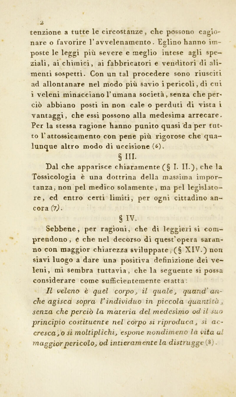 tenzione a tutte le circostanze, che possono cagio- nare o favorire l’avvelenamento. Eglino hanno im- VX poste le leggi più severe e meglio intese agli spe- ziali, ai chimici, ai fabbricatori e venditori di ali- menti sospetti. Con un tal procedere sono riusciti ad allontanare nel modo più savio i pericoli, di cui i veleni minacciano T umana società, senza che per- ciò abbiano posti in non cale o perduti di vista i vantaggi, che essi possono alla medesima arrecare. Per la stessa ragione hanno punito quasi da per tut- to l’attossicamento con pene più rigorose che qua- lunque altro modo di uccisione (6). § III. Dal che apparisce chiaramente (§1. II.), che la Tossicologia è una dottrina della massima impor- tanza, non pel medico solamente, ma pel legislato- re, ed entro certi limiti, per ogni cittadino an- cora (7). § IV. Sebbene, per ragioni, che di leggieri si com- prendono, e che nel decorso di quest’opera saran- no con maggior chiarezza sviluppate ,(§ XIV.) non siavi luogo a dare una positiva definizione dei ve- leni, mi sembra tuttavia, che la seguente si possa considerare come sufficientemente esatta: Il veleno è quel corpo, il quale, quand'an- che agisca sopra Vindividuo in piccola quantità , senza che perciò la materia del medesimo od il suo principio costituente nel corpo si riproduca, si ac- cresca,o si moltiplichi, espone nondimeno la vita a! maggior pericolo, od intieramente la distrugge (8;.