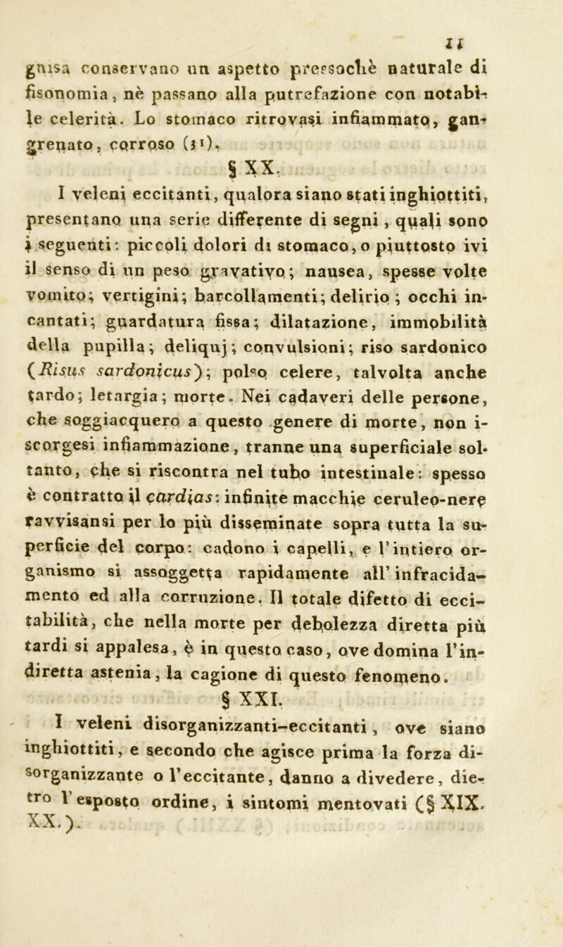 guisa conservano un aspetto prersocliè naturale di fisonomia, nè passano alla putrefazione con notabi-; le celerità. Lo stomaco ritrovasi infiammato, gan* grenato, corroso (31 )^ §xx. I veleni eccitanti, qualora siano stati inghiottiti, presentano una serie differente di segni, quali sono ì seguenti : piccoli dolori di stomaco, o piuttosto ivi il senso di un peso gyayatiyo; nausea, spesse volte vomito; vertigini; barcollamenti; delirio ; occhi in- cantati; guardatura fissa; dilatazione, immobilità della pupilla; deliquj ; convulsioni ; riso sardonico (Risits sardonicus); polco celere, talvolta anche tardo; letargia; morte. Nei cadaveri delle persone, che soggiacquero a questo genere di morte, non i- scorgesi infiammazione, tranne una superficiale sol- tanto, che si riscontra nel tubo intestinale: spesso è contratto il cardias: infinite macchie cerulep-nere ravvistosi per lo più disseminate sopra tutta la su- perficie del corpo: cadono i capelli, e l’intiero or- ganismo si assoggetta rapidamente all’ infracida- mento ed alla corruzione. Il totale difetto di ecci- tabilità, che nella morte per debolezza diretta più tardi si appalesa, è in questa caso, ove domina l’in- diretta astenia, la cagione di questo fenomeno. § XXI. I veleni disorganizzanti-eccitanti , ove siano inghiottiti, e secondo che agisce prima la forza di- sorganizzante o l’eccitante, danno a divedere, die- tro 1 esposto ordine, i sintomi mentovati XIX. XX.).