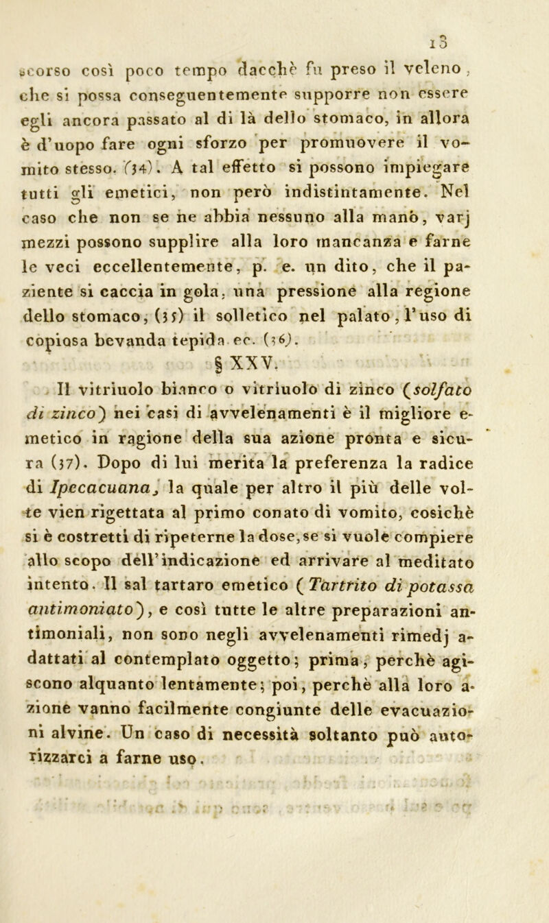 «corso così poco tempo dacché fu preso il veleno , che si possa conseguentemente supporre non essere egli ancora passato al di là dello stomaco, in allora è d’uopo fare ogni sforzo per promuovere il vo- mito stesso. A tal effetto si possono impiegare tutti gli emetici, non però indistintamente. Nel caso che non se ne abbia nessuno alla manò, varj mezzi possono supplire alla loro mancanza e farne le veci eccellentemente, p. e. un dito, che il pa- ziente si caccia in gola, una pressione alla regione dello stomaco, (3 s) il solletico nel palato, l’uso di copiosa bevanda tepida ec. (36J. § XXV. Il vitriuolo bianco o vitriuolo di zinco (solfato di zinco) nei casi di avvelenamenti è il migliore e- metico in ragione della sua azione pronta e sicu- ra (37). Dopo di lui merita la preferenza la radice di Ipecacuana ; la quale per altro il più delle vol- te vien rigettata al primo conato di vomito, cosichè si è costretti di ripeterne la dose,se si vuole compiere allo scopo dell’indicazione ed arrivare al meditato intento. Il sai tartaro emetico ( Tartrito dì potassa antimoniato'), e così tutte le altre preparazioni an- timoniali, non sono negli avvelenamenti rimedj a- dattati al contemplato oggetto; prima, perchè agi- scono alquanto lentamente; poi, perchè alla loro a- zione vanno facilmente congiunte delle evacuazio- ni alvine. Un caso di necessità soltanto può auto- rizzarci a farne uso.