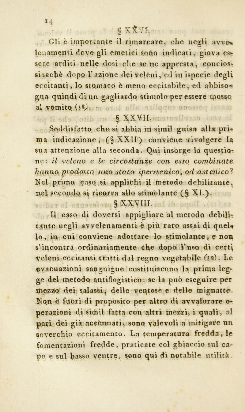 § XÌ7T. ■ Gli è importante il rimarcare, che negli avve% lenarnenti dove gli emetici sono indicati, giova est- sere arditi nelle dosi che se ne appresta, concios- siacchè dopo l'azione dei veleni, ed in ispecie degli eccitanti, lo stomaco è meno eccitabile, ed abbiso- gna quindi di un gagliardo stimolo per essere mosso al vomito (38). % XXVII. Soddisfatto che si abbia in simiì guisa alla pri- ma indicazione , (§ XXII) conviene rivolgere la sua attenzione alla seconda. Qui insorge la questio- ne: il veleno e le circostanze con esso combinate hanno prodotto uno stato iperstenico^ od astenico? Nel primo caso si applichi il metodo debilitantes ilsI secondo si ricorra allo stimolante (§ XI.). § XXVIII. Il caso di doversi appigliare al metodo debili- tante negli avvelenamenti è più raro assai di quel-» Io, in cui conviene adottare lo stimolante, e non s’incontra ordinariamente ehe dopo l’uso di cert\ veleni eccitanti tratti dal re»;nQ vegetabile Le evacuazioni sanguigne costituiscono la prima leg- ge del metodo antiflogistico: se la può eseguire per mezzo dei salassi, delle ventose e delle mignatte. Non è fuori di proposito per altro di avvalorare o~ perazioni di simiì fatta con altri mezzi, i quali, al pari dei già accennati, sono yaleyoli a mitigare un soverchio eccitamento. La temperatura fredda, le fomentazioni fredde, praticate col ghiaccio sul ca- po e sul h^sso ventre, sono qui di notabile utilità