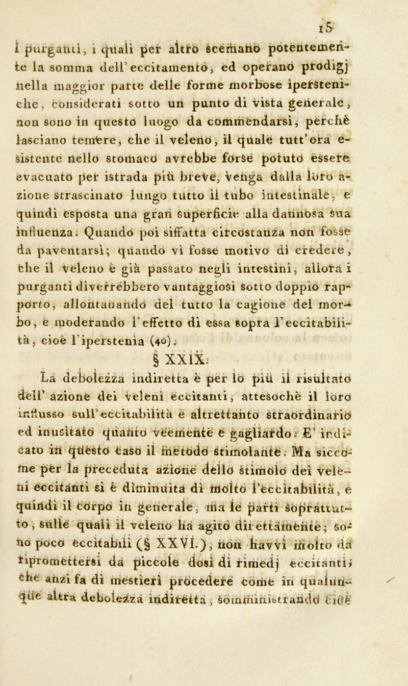 i ' » « I purganti, 1 quali per altro scemano potentemen- te la somma dell eccitamento, ed operano pfodigj nella maggior parte delle forme morbose ipefSteni- che, considerati sotto un punto di vista generale, non sono in questo luogo da commendarsi, perchè lasciano terriere, che il veleno, il quale tutt’ora e- sistente nello stomaco avrebbe forse potuto èssere evacuato per istrada più breVe, venga dalla loro a- zione strascinato lungo tutto il tubo intestinale, e quindi esposta una gran Superficie alla dannosa Sua influenza. Quando poi siffatta circostanza non fosse da paventarsi; quando vi fosse motivo dì credete, che il veleno è già passato negli intestini, aìlota i purganti diverrebbero vantaggiosi sotto doppio rap~ porto, allontanando del tutto la cagione del mor- bo, e moderando l’effetto di essa sopra l’eccitabili- tà, cioè l iperstenia (4°). § XXIX; Là debolezza indirètta è per lo più il risultato dell’azione dei veléni eccitanti, attesoché il loro influsso sull5 eccitabilità è altrettanto Straordinario • > « » ed inusitato qùaUto veemente è gagliardo; E1 indi- cato ih quésto taso il metodo Stimolante. Ma sicco- me per la preceduta azione dello stimolò dei vele- ni eccitanti si è diminuita dì molto ì’éccitabilità, e quindi il corpo in generale, ma le parti soprattut- to, sulle quali il veleno lià agitò direttamente; So- na poco eccitabili (§ XX Vi.); hon iiavvi in otto da ripromettersi dà piccole dosi dì rimedj eccitanti) che anzi fa di mestieri procedere còme ih qualun- que altra debolezza indirètta , Somministrando fiidè'