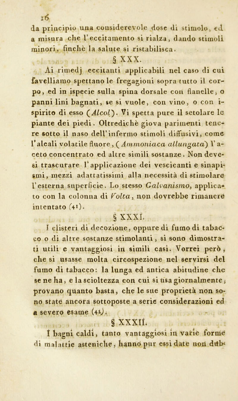 da principio una cousiderevole dose di stimolo, td a misura che Y eccitamento si rialza, dando stimoli minori, finché la salute si ristabilisca. § XXX. Ài rimedj eccitanti applicabili nel caso di cui favelliamo spettano le fregagioni sopra tutto il cor- po, ed in ispecie sulla spina dorsale con flanelle, o panni lini bagnati, se si vuole, con vino, o con i- spirito di esso (Alcol). Vi spetta pure il setolare le piante dei piedi. Oltredichè giova parimenti tene- re sotto il naso dell’infermo stimoli diffusivi, come falcali volatile fìuore, QAmmoniaca allungata) Y a- cetó concentrato ed altre simili sostanze. Non deve* si trascurare l’applicazione dei vescicanti e sinapi- smi, mezzi adattatissimi alla necessità di stimolare l’esterna superficie. Lo stesso Galvanismo, applica- to con la colonna di Volta, non dovrebbe rimanerci intentato (4-0* § XXXI. I clisteri di decozione, oppure di fumo di tabac* co o di altre sostanze stimolanti, si sono dimostra- ti utili e vantaggiosi in simili casi. Vorrei però, che si usasse molta circospezione nel servirsi del fumo di tabacco: la lunga ed antica abitudine che se ne ha, e la scioltezza con cui si Usa giornalmente ; provano quanto basta, che le sue proprietà non so- no state ancora sottoposte a serie considerazioni ed a severo esame (42-J. § XXXIÌ. I bagni caldi, tanto vantaggiosi in varie forme di malattie asteniche, hanno pur essi date non ditb*